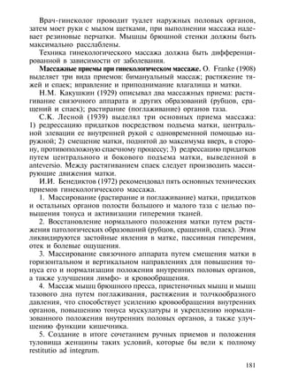 Врач-гинеколог проводит туалет наружных половых органов,
затем моет руки с мылом щетками, при выполнении массажа наде-
вает резиновые перчатки. Мышцы брюшной стенки должны быть
максимально расслаблены.
    Техника гинекологического массажа должна быть дифференци-
рованной в зависимости от заболевания.
    Массажные приемы при гинекологическом массаже. О. Franke (1908)
выделяет три вида приемов: бимануальный массаж; растяжение тя-
жей и спаек; вправление и приподнимание влагалища и матки.
    Н.М. Какушкин (1929) описывал два массажных приема: растя-
гивание связочного аппарата и других образований (рубцов, сра-
щений и спаек); растирание (поглаживание) органов таза.
    С.К. Лесной (1939) выделял три основных приема массажа:
1) редрессацию придатков посредством подъема матки, централь-
ной элевации ее внутренней рукой с одновременной помощью на-
ружной; 2) смещение матки, поднятой до максимума вверх, в сторо-
ну, противоположную спаечному процессу; 3) редрессацию придатков
путем центрального и бокового подъема матки, выведенной в
anteversio. Между растягиванием спаек следует производить масси-
рующие движения матки.
    И.И. Бенедиктов (1972) рекомендовал пять основных технических
приемов гинекологического массажа.
    1. Массирование (растирание и поглаживание) матки, придатков
и остальных органов полости большого и малого таза с целью по-
вышения тонуса и активизации гиперемии тканей.
    2. Восстановление нормального положения матки путем растя-
жения патологических образований (рубцов, сращений, спаек). Этим
ликвидируются застойные явления в матке, пассивная гиперемия,
отек и болевые ощущения.
    3. Массирование связочного аппарата путем смещения матки в
горизонтальном и вертикальном направлениях для повышения то-
нуса его и нормализации положения внутренних половых органов,
а также улучшения лимфо- и кровообращения.
    4. Массаж мышц брюшного пресса, пристеночных мышц и мышц
тазового дна путем поглаживания, растяжения и толчкообразного
давления, что способствует усилению кровообращения внутренних
органов, повышению тонуса мускулатуры и укреплению нормали-
зованного положения внутренних половых органов, а также улуч-
шению функции кишечника.
    5. Создание в итоге сочетанием ручных приемов и положения
туловища женщины таких условий, которые бы вели к полному
restitutio ad integrum.

                                                                181
 