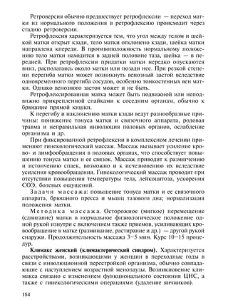 Ретроверсия обычно предшествует ретрофлексии — переход мат-
ки из нормального положения в ретрофлексию происходит через
стадию ретроверсии.
   Ретрофлексия характеризуется тем, что угол между телом и шей-
кой матки открыт кзади, тело матки отклонено кзади, шейка матки
направлена кпереди. В противоположность нормальному положе-
нию тело матки находится в задней половине таза, шейка — в пе-
редней. При ретрофлексии придатки матки нередко опускаются
вниз, располагаясь около матки или позади нее. При резкой степе-
ни перегиба матки может возникнуть венозный застой вследствие
одновременного перегиба сосудов, особенно тонкостенных вен мат-
ки. Однако венозного застоя может и не быть.
   Ретрофлексированная матка может быть подвижной или непод-
вижно прикрепленной спайками к соседним органам, обычно к
брюшине прямой кишки.
   К перегибу и наклонению матки кзади ведут разнообразные при-
чины: понижение тонуса матки и связочного аппарата, родовая
травма и неправильная инволюция половых органов, ослабление
организма и др.
   При фиксированной ретрофлексии в комплексном лечении при-
меняют гинекологический массаж. Массаж вызывает усиление кро-
во- и лимфообращения в половых органах, что способствует повы-
шению тонуса матки и ее связок. Массаж приводит к размягчению
и истончению спаек, возможно и к исчезновению их вследствие
усиления кровообращения. Гинекологический массаж проводят при
отсутствии повышения температуры тела, лейкоцитоза, ускорения
СОЭ, болевых ощущений.
   З а д а ч и м а с с а ж а: повышение тонуса матки и ее связочного
аппарата, брюшного пресса и мышц тазового дна; нормализация
положения матки.
   М е т о д и к а м а с с а ж а. Осторожное (мягкое) перемещение
(сдвигание) матки в нормальное физиологическое положение од-
ной рукой изнутри с включением также приемов, усиливающих кро-
вообращение в матке (разминание, растирание и др.) — другой рукой
снаружи. Продолжительность массажа 3–5 мин. Курс 10–15 проце-
дур.
   Климакс женский (климактерический синдром). Характеризуется
расстройствами, возникающими у женщин в переходные годы в
связи с инволюционной перестройкой организма, обычно совпада-
ющие с наступлением возрастной менопаузы. Возникновение кли-
макса связано с изменением функционального состояния ЦНС, а
также с гинекологическими операциями (удаление яичников).

184
 