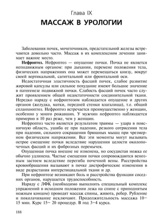 Глава IX
            МАССАЖ В УРОЛОГИИ


   Заболевания почек, мочеточников, предстательной железы встре-
чаются довольно часто. Массаж в их комплексном лечении зани-
мает важное место.
   Нефроптоз. Нефроптоз — опущение почки. Почка не является
неподвижным органом: при дыхании, перемене положения тела,
физических напряжениях она может перемещаться книзу, вокруг
своей вертикальной, сагиттальной или фронтальной оси.
   Недостаточная эластичность фасций почек, слабое развитие
жировой капсулы или сильное похудание имеют большое значение
в патогенезе подвижной почки. Слабость фасций почек часто слу-
жит проявлением общей недостаточности соединительной ткани.
Нередко наряду с нефроптозом наблюдается опущение и других
органов (желудка, матки, передней стенки влагалища), т.е. общий
спланхноптоз. Нефроптоз встречается преимущественно у женщин,
особенно у много рожавших. У мужчин нефроптоз наблюдается
примерно в 10 раз реже, чем у женщин.
   Нефроптоз часто является результатом травмы — удара в пояс-
ничную область, ушиба ее при падении, резкого сотрясения тела
при падении, сильного сокращения брюшных мышц при чрезмер-
ном физическом напряжении. Все эти моменты могут вызывать
острое смещение почки вследствие нарушения целости околопо-
чечных фасций и их фиброзных перемычек.
   Опущенная почка внешне не изменена, но сосудистая ножка ее
обычно удлинена. Частые смещения почки сопровождаются веноз-
ным застоем вследствие перегиба почечной вены. Расстройства
кровообращения вызывают в почке дистрофические изменения в
виде разрастания интерстициальной ткани и др.
   При нефроптозе возникают боль и расстройства функции сосед-
них органов, нарушается трудоспособность.
   Наряду с ЛФК (необходимо выполнять специальный комплекс
упражнений в исходном положении лежа на спине с приподнятым
ножным концом) проводят массаж спины, живота, ребер. Рубление
и поколачивание исключают. Продолжительность массажа 10–
15 мин. Курс 15– 20 процедур. В год 3–4 курса.

188
 