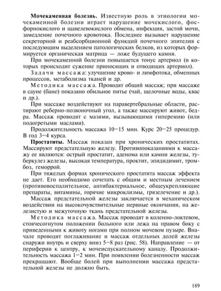 Мочекаменная болезнь. Известную роль в этиологии мо-
чекаменной болезни играет нарушение мочекислого, фос-
форнокислого и щавелевокислого обмена, инфекция, застой мочи,
замедление почечного кровотока. Последнее вызывает нарушение
секреторной и реабсорбционной функций почечного эпителия с
последующим выделением патологических белков, из которых фор-
мируется органическая матрица — ложе будущего камня.
   При мочекаменной болезни повышается тонус артериол (в ко-
торых происходит сужение приносящих и отводящих артериол).
   З а д а ч и м а с с а ж а: улучшение крово- и лимфотока, обменных
процессов, метаболизма тканей и др.
   М е т о д и к а м а с с а ж а. Проводят общий массаж; при массаже
в сауне (бане) показано обильное питье (чай, щелочные воды, квас
и др.).
   При массаже воздействуют на паравертебральные области, рас-
тирают реберно-позвоночный угол, а также массируют живот, бед-
ра. Массаж проводят с мазями, вызывающими гиперемию (или
подогретыми маслами).
   Продолжительность массажа 10–15 мин. Курс 20–25 процедур.
В год 3–4 курса.
   Простатиты. Массаж показан при хронических простатитах.
Массируют предстательную железу. Противопоказаниями к масса-
жу ее являются: острый простатит, аденома или камни железы, ту-
беркулез железы, высокая температура, проктит, эпидидимит, тром-
боз, геморрой.
   При тяжелых формах хронического простатита массаж эффекта
не дает. Его необходимо сочетать с общим и местным лечением
(противовоспалительное, антибактериальное, общеукрепляющие
препараты, витамины, горячие микроклизмы, грязелечение и др.).
   Массаж предстательной железы заключается в механическом
воздействии на высокочувствительные нервные окончания, на же-
лезистую и межуточную ткань предстательной железы.
   М е т о д и к а м а с с а ж а. Массаж проводят в коленно-локтевом,
стоячесогнутом положении больного или лежа на правом боку с
приведенными к животу ногами при полном мочевом пузыре. Вна-
чале проводят поглаживание и массаж отдельных долей железы
снаружи внутрь и сверху вниз 5–8 раз (рис. 58). Направление — от
периферии к центру, к мочеиспускательному каналу. Продолжи-
тельность массажа 1–2 мин. При появлении болезненности массаж
прекращают. Вообще болей при выполнении массажа предста-
тельной железы не должно быть.


                                                                 189
 