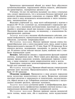 Хронически протекающий общий зуд может быть обусловлен
аутоинтоксикациями, нарушениями обмена веществ, заболевания-
ми кроветворных, эндокринных органов и др.
   Учитывая, что все эти причины вызывают зуд лишь у отдельных
лиц, следует предполагать, что у остальных больных причиной зуда
являются функциональные изменения со стороны ЦНС. Необхо-
димо иметь в виду возможность возникновения и чисто психичес-
кого, эмоционального зуда.
   Выделяют старческий зуд, чаще всего наблюдаемый у мужчин в
возрасте 60–70 лет; сезонный зуд, возникающий в переходное вре-
мя года у лиц с явлениями вегетодистонии; высотный зуд, появля-
ющийся у некоторых людей при подъеме в горы на высоту 5–8 км.
Последняя форма зуда связана, по-видимому, с изменениями ба-
рометрического давления.
   З а д а ч и м а с с а ж а: оказание обезболивающего действия, сни-
жение возбудимости, нормализация функции кожи, ее питания (ме-
таболизм), улучшение микроциркуляции.
   М е т о д и к а м а с с а ж а. Вначале проводят массаж спины (па-
равертебральных зон), а затем массируют ноги, грудь, живот и руки.
Продолжительность массажа 10–15 мин. Курс 10–20 процедур. Если
имеются расчесы, экскориации, пиодермия, то массаж не прово-
дят. В данном случае показан массаж льдом, особенно мест с наи-
более выраженным зудом.
   Витилиго. Заболевание связано с нарушениями функций нервной
системы, эндокринных желез. Могут играть роль факторы, задержи-
вающие процесс окисления энзимов, переводящих тирозин в мела-
нин, а также снижение в крови микроэлементов меди и железа.
   Характерны появления депигментированных пятен, цвета але-
бастра или слоновой кости.
   М е т о д и к а м а с с а ж а. Проводят общий массаж с питательными
кремами (или маслами). Продолжительность массажа 10–15 мин.
Курс 15–20 процедур.
   Облысение (алопеция). Проявляется в виде резкого поредения
волос вследствие недостаточного их роста. Возрастная алопеция
наступает различно в зависимости от конституции, наследственно-
сти, образа жизни и др. Себорейная алопеция появляется с наступ-
лением половой зрелости, протекает исподволь.
   З а д а ч и м а с с а ж а: улучшение крово- и лимфообращения, фун-
кции сальных желез; профилактика атрофии сосочков волоса и др.;
нормализация функции нервной и эндокринной систем.
   М е т о д и к а м а с с а ж а. Вначале проводят массаж волосистой
части головы, мышц шеи, лба и надплечья, затем осуществляют

194
 