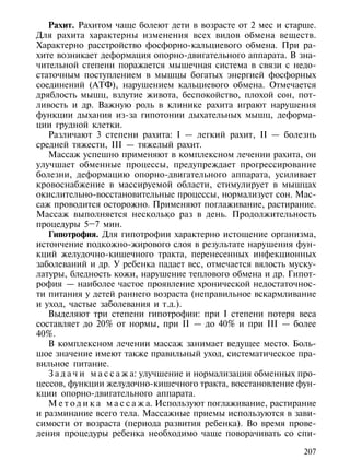 Рахит. Рахитом чаще болеют дети в возрасте от 2 мес и старше.
Для рахита характерны изменения всех видов обмена веществ.
Характерно расстройство фосфорно-кальциевого обмена. При ра-
хите возникает деформация опорно-двигательного аппарата. В зна-
чительной степени поражается мышечная система в связи с недо-
статочным поступлением в мышцы богатых энергией фосфорных
соединений (АТФ), нарушением кальциевого обмена. Отмечается
дряблость мышц, вздутие живота, беспокойство, плохой сон, пот-
ливость и др. Важную роль в клинике рахита играют нарушения
функции дыхания из-за гипотонии дыхательных мышц, деформа-
ции грудной клетки.
   Различают 3 степени рахита: I — легкий рахит, II — болезнь
средней тяжести, III — тяжелый рахит.
   Массаж успешно применяют в комплексном лечении рахита, он
улучшает обменные процессы, предупреждает прогрессирование
болезни, деформацию опорно-двигательного аппарата, усиливает
кровоснабжение в массируемой области, стимулирует в мышцах
окислительно-восстановительные процессы, нормализует сон. Мас-
саж проводится осторожно. Применяют поглаживание, растирание.
Массаж выполняется несколько раз в день. Продолжительность
процедуры 5–7 мин.
   Гипотрофия. Для гипотрофии характерно истощение организма,
истончение подкожно-жирового слоя в результате нарушения фун-
кций желудочно-кишечного тракта, перенесенных инфекционных
заболеваний и др. У ребенка падает вес, отмечается вялость муску-
латуры, бледность кожи, нарушение теплового обмена и др. Гипот-
рофия — наиболее частое проявление хронической недостаточнос-
ти питания у детей раннего возраста (неправильное вскармливание
и уход, частые заболевания и т.д.).
   Выделяют три степени гипотрофии: при I степени потеря веса
составляет до 20% от нормы, при II — до 40% и при III — более
40%.
   В комплексном лечении массаж занимает ведущее место. Боль-
шое значение имеют также правильный уход, систематическое пра-
вильное питание.
   З а д а ч и м а с с а ж а: улучшение и нормализация обменных про-
цессов, функции желудочно-кишечного тракта, восстановление фун-
кции опорно-двигательного аппарата.
   М е т о д и к а м а с с а ж а. Используют поглаживание, растирание
и разминание всего тела. Массажные приемы используются в зави-
симости от возраста (периода развития ребенка). Во время прове-
дения процедуры ребенка необходимо чаще поворачивать со спи-

                                                                 207
 
