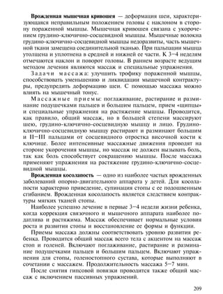 Врожденная мышечная кривошея — деформация шеи, характери-
зующаяся неправильным положением головы с наклоном в сторо-
ну пораженной мышцы. Мышечная кривошея связана с укороче-
нием грудино-ключично-сосцевидной мышцы. Мышечные волокна
грудино-ключично-сосцевидной мышцы недоразвиты, часть мышеч-
ной ткани замещена соединительной тканью. При пальпации мышца
утолщена и уплотнена в средней и нижней ее части. К 3–4 неделям
отмечаются наклон и поворот головы. В раннем возрасте ведущим
методом лечения являются массаж и специальные упражнения.
   З а д а ч и м а с с а ж а: улучшить трофику пораженной мышцы,
способствовать уменьшению и ликвидации мышечной контракту-
ры, предупредить деформацию шеи. С помощью массажа можно
влиять на мышечный тонус.
   М а с с а ж н ы е п р и е м ы: поглаживание, растирание и разми-
нание подушечками пальцев и большим пальцем, прием «щипцы»
и специальные упражнения на растяжение мышцы. Проводится,
как правило, общий массаж, но в большей степени массируют
шею, грудино-ключично-сосцевидную мышцу и лицо. Грудино-
ключично-сосцевидную мышцу растирают и разминают большим
и II–III пальцами от сосцевидного отростка височной кости к
ключице. Более интенсивные массажные движения проводят на
стороне укорочения мышцы, но массаж не должен вызывать боль,
так как боль способствует сокращению мышцы. После массажа
применяют упражнения на растяжение грудино-ключично-сосце-
видной мышцы.
   Врожденная косолапость — одно из наиболее частых врожденных
заболеваний опорно-двигательного аппарата у детей. Для косола-
пости характерно приведение, супинация стопы с ее подошвенным
сгибанием. Врожденная косолапость является следствием контрак-
туры мягких тканей стопы.
   Наиболее успешно лечение в первые 3–4 недели жизни ребенка,
когда коррекция связочного и мышечного аппарата наиболее по-
датлива и растяжима. Массаж обеспечивает нормальные условия
роста и развития стопы и восстановление ее формы и функции.
   Приемы массажа должны соответствовать уровню развития ре-
бенка. Проводится общий массаж всего тела с акцентом на массаж
стоп и голеней. Включают поглаживание, растирание и размина-
ние подушечками пальцев и большим пальцем. Включают упраж-
нения для стопы, голеностопного сустава, которые выполняют в
сочетании с массажем. Продолжительность массажа 5–7 мин.
   После снятия гипсовой повязки проводится также общий мас-
саж с включением пассивных упражнений.

                                                                209
 