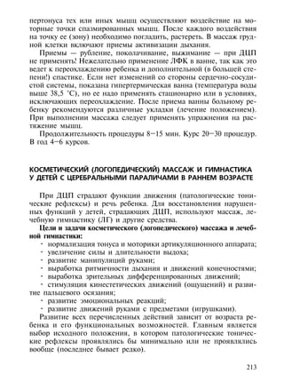 пертонуса тех или иных мышц осуществляют воздействие на мо-
торные точки спазмированных мышц. После каждого воздействия
на точку ее (зону) необходимо погладить, растереть. В массаж груд-
ной клетки включают приемы активизации дыхания.
   Приемы — рубление, поколачивание, выжимание — при ДЦП
не применять! Нежелательно применение ЛФК в ванне, так как это
ведет к переохлаждению ребенка и дополнительной (в большей сте-
пени!) спастике. Если нет изменений со стороны сердечно-сосуди-
стой системы, показана гипертермическая ванна (температура воды
выше 38,5 °С), но ее надо применять стационарно или в условиях,
исключающих переохлаждение. После приема ванны больному ре-
бенку рекомендуются различные укладки (лечение положением).
При выполнении массажа следует применять упражнения на рас-
тяжение мышц.
   Продолжительность процедуры 8–15 мин. Курс 20–30 процедур.
В год 4–6 курсов.



КОСМЕТИЧЕСКИЙ (ЛОГОПЕДИЧЕСКИЙ) МАССАЖ И ГИМНАСТИКА
У ДЕТЕЙ С ЦЕРЕБРАЛЬНЫМИ ПАРАЛИЧАМИ В РАННЕМ ВОЗРАСТЕ

   При ДЦП страдают функции движения (патологические тони-
ческие рефлексы) и речь ребенка. Для восстановления нарушен-
ных функций у детей, страдающих ДЦП, используют массаж, ле-
чебную гимнастику (ЛГ) и другие средства.
   Цели и задачи косметического (логопедического) массажа и лечеб-
ной гимнастики:
   • нормализация тонуса и моторики артикуляционного аппарата;
   • увеличение силы и длительности выдоха;
   • развитие манипуляций руками;
   • выработка ритмичности дыхания и движений конечностями;
   • выработка зрительных дифференцированных движений;
   • стимуляция кинестетических движений (ощущений) и разви-
тие пальцевого осязания;
   • развитие эмоциональных реакций;
   • развитие движений руками с предметами (игрушками).
   Развитие всех перечисленных действий зависит от возраста ре-
бенка и его функциональных возможностей. Главным является
выбор исходного положения, в котором патологические тоничес-
кие рефлексы проявлялись бы минимально или не проявлялись
вообще (последнее бывает редко).

                                                               213
 