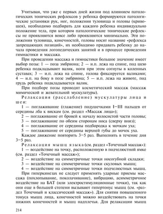 Учитывая, что уже с первых дней жизни под влиянием патоло-
гических тонических рефлексов у ребенка формируются патологи-
ческие установки рук, ног, положения туловища и головы (криво-
шея), необходимо подбирать для каждого ребенка индивидуально
положение тела, при котором патологические тонические рефлек-
сы не проявляются вовсе либо проявляются минимально. Эти по-
ложения туловища, конечностей, головы носят название «рефлекса
запрещающих позиций», их необходимо придавать ребенку до на-
чала проведения логопедических занятий и в процессе проведения
гимнастики и массажа.
   При проведении массажа и гимнастики большое значение имеет
выбор позы: 1 — поза эмбриона; 2 — и.п. лежа на спине, под шею
ребенка подкладывают валик, ноги при этом согнуты в коленных
суставах; 3 — и.п. лежа на спине, голова фиксируется валиками;
4 — и.п. на боку в позе эмбриона; 5 — и.п. лежа на животе, под
грудь ребенка подкладывается валик.
   При подборе позы проводят косметический массаж (массаж
мимической и жевательной мускулатуры).
   Релаксация (расслабление) мускулатуры лица и
ш е и:
   1 — поглаживание (глажение) подушечками I–III пальцев от
середины лба к вискам (см. раздел «Массаж лица»);
   2 — поглаживание от бровей к началу волосистой части головы;
   3 — поглаживание по обеим сторонам носа (сверху вниз);
   4 — поглаживание от середины подбородка к мочкам уха;
   5 — поглаживание от середины верхней губы до мочек уха.
   Каждое движение повторить 3–5 раз. Выполнять в течение дня
3–5 раз.
   Р е л а к с а ц и я м ы ш ц я з ы к а (см. раздел «Точечный массаж»):
   1 — воздействие на точку, расположенную в подчелюстной ямке
(см. раздел «Точечный массаж»);
   2 — воздействие на симметричные точки носогубной складки;
   3 — воздействие на симметричные точки скуловых мышц;
   4 — воздействие на симметричные точки подчелюстных мышц.
   При гиперкинезах не следует применять ударные приемы мас-
сажа (похлопывание, поколачивание), вибрацию, асимметричное
воздействие на БАТ (или электростимуляционные точки), так как
они еще в большей степени вызывают гипертонус мышц (см. «раз-
дел Точечный и классический массаж»). Для снятия повышенного
тонуса мышц лица, конечностей можно воздействовать на точки
нижних конечностей и мышц надплечья. Для релаксации мышц

214
 