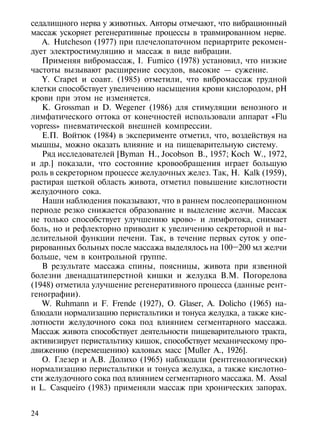 седалищного нерва у животных. Авторы отмечают, что вибрационный
массаж ускоряет регенеративные процессы в травмированном нерве.
   A. Hutcheson (1977) при плечелопаточном периартрите рекомен-
дует электростимуляцию и массаж в виде вибрации.
   Применяя вибромассаж, I. Fumico (1978) установил, что низкие
частоты вызывают расширение сосудов, высокие — сужение.
   Y. Crapet и соавт. (1985) отметили, что вибромассаж грудной
клетки способствует увеличению насыщения крови кислородом, рН
крови при этом не изменяется.
   К. Grossman и D. Wegener (1986) для стимуляции венозного и
лимфатического оттока от конечностей использовали аппарат «Flu
vopress» пневматической внешней компрессии.
   Е.П. Войтюк (1984) в эксперименте отметил, что, воздействуя на
мышцы, можно оказать влияние и на пищеварительную систему.
   Ряд исследователей [Byman H., Jocobson В., 1957; Koch W., 1972,
и др.] показали, что состояние кровообращения играет большую
роль в секреторном процессе желудочных желез. Так, Н. Kalk (1959),
растирая щеткой область живота, отметил повышение кислотности
желудочного сока.
   Наши наблюдения показывают, что в раннем послеоперационном
периоде резко снижается образование и выделение желчи. Массаж
не только способствует улучшению крово- и лимфотока, снимает
боль, но и рефлекторно приводит к увеличению секреторной и вы-
делительной функции печени. Так, в течение первых суток у опе-
рированных больных после массажа выделялось на 100–200 мл желчи
больше, чем в контрольной группе.
   В результате массажа спины, поясницы, живота при язвенной
болезни двенадцатиперстной кишки и желудка В.М. Погорелова
(1948) отметила улучшение регенеративного процесса (данные рент-
генографии).
   W. Ruhmann и F. Frende (1927), О. Glaser, A. Dolicho (1965) на-
блюдали нормализацию перистальтики и тонуса желудка, а также кис-
лотности желудочного сока под влиянием сегментарного массажа.
Массаж живота способствует деятельности пищеварительного тракта,
активизирует перистальтику кишок, способствует механическому про-
движению (перемещению) каловых масс [Muller A., 1926].
   О. Глезер и А.В. Долихо (1965) наблюдали (рентгенологически)
нормализацию перистальтики и тонуса желудка, а также кислотно-
сти желудочного сока под влиянием сегментарного массажа. М. Assal
и L. Casqueiro (1983) применяли массаж при хронических запорах.


24
 