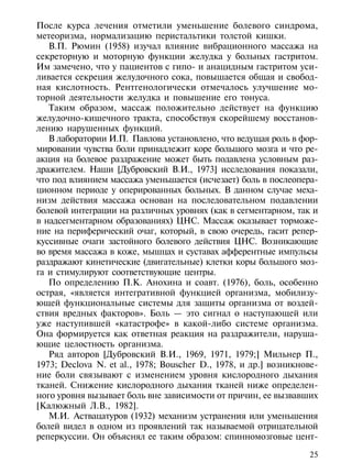 После курса лечения отметили уменьшение болевого синдрома,
метеоризма, нормализацию перистальтики толстой кишки.
   В.П. Рюмин (1958) изучал влияние вибрационного массажа на
секреторную и моторную функции желудка у больных гастритом.
Им замечено, что у пациентов с гипо- и анацидным гастритом уси-
ливается секреция желудочного сока, повышается общая и свобод-
ная кислотность. Рентгенологически отмечалось улучшение мо-
торной деятельности желудка и повышение его тонуса.
   Таким образом, массаж положительно действует на функцию
желудочно-кишечного тракта, способствуя скорейшему восстанов-
лению нарушенных функций.
   В лаборатории И.П. Павлова установлено, что ведущая роль в фор-
мировании чувства боли принадлежит коре большого мозга и что ре-
акция на болевое раздражение может быть подавлена условным раз-
дражителем. Наши [Дубровский В.И., 1973] исследования показали,
что под влиянием массажа уменьшается (исчезает) боль в послеопера-
ционном периоде у оперированных больных. В данном случае меха-
низм действия массажа основан на последовательном подавлении
болевой интеграции на различных уровнях (как в сегментарном, так и
в надсегментарном образованиях) ЦНС. Массаж оказывает торможе-
ние на периферический очаг, который, в свою очередь, гасит репер-
куссивные очаги застойного болевого действия ЦНС. Возникающие
во время массажа в коже, мышцах и суставах афферентные импульсы
раздражают кинетические (двигательные) клетки коры большого моз-
га и стимулируют соответствующие центры.
   По определению П.К. Анохина и соавт. (1976), боль, особенно
острая, «является интегративной функцией организма, мобилизу-
ющей функциональные системы для защиты организма от воздей-
ствия вредных факторов». Боль — это сигнал о наступающей или
уже наступившей «катастрофе» в какой-либо системе организма.
Она формируется как ответная реакция на раздражители, наруша-
ющие целостность организма.
   Ряд авторов [Дубровский В.И., 1969, 1971, 1979;] Мильнер П.,
1973; Declova N. et al., 1978; Bouscher D., 1978, и др.] возникнове-
ние боли связывают с изменением уровня кислородного дыхания
тканей. Снижение кислородного дыхания тканей ниже определен-
ного уровня вызывает боль вне зависимости от причин, ее вызвавших
[Калюжный Л.В., 1982].
   М.И. Аствацатуров (1932) механизм устранения или уменьшения
болей видел в одном из проявлений так называемой отрицательной
реперкуссии. Он объяснял ее таким образом: спинномозговые цент-

                                                                 25
 