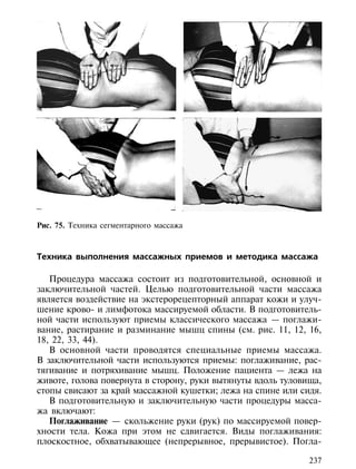 Рис. 75. Техника сегментарного массажа



Техника выполнения массажных приемов и методика массажа

   Процедура массажа состоит из подготовительной, основной и
заключительной частей. Целью подготовительной части массажа
является воздействие на экстерорецепторный аппарат кожи и улуч-
шение крово- и лимфотока массируемой области. В подготовитель-
ной части используют приемы классического массажа — поглажи-
вание, растирание и разминание мышц спины (см. рис. 11, 12, 16,
18, 22, 33, 44).
   В основной части проводятся специальные приемы массажа.
В заключительной части используются приемы: поглаживание, рас-
тягивание и потряхивание мышц. Положение пациента — лежа на
животе, голова повернута в сторону, руки вытянуты вдоль туловища,
стопы свисают за край массажной кушетки; лежа на спине или сидя.
   В подготовительную и заключительную части процедуры масса-
жа включают:
   Поглаживание — скольжение руки (рук) по массируемой повер-
хности тела. Кожа при этом не сдвигается. Виды поглаживания:
плоскостное, обхватывающее (непрерывное, прерывистое). Погла-

                                                              237
 