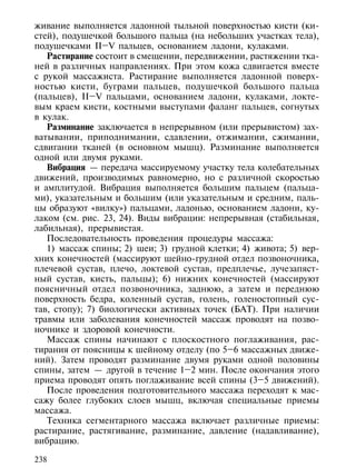 живание выполняется ладонной тыльной поверхностью кисти (ки-
стей), подушечкой большого пальца (на небольших участках тела),
подушечками II–V пальцев, основанием ладони, кулаками.
   Растирание состоит в смещении, передвижении, растяжении тка-
ней в различных направлениях. При этом кожа сдвигается вместе
с рукой массажиста. Растирание выполняется ладонной поверх-
ностью кисти, буграми пальцев, подушечкой большого пальца
(пальцев), II–V пальцами, основанием ладони, кулаками, локте-
вым краем кисти, костными выступами фаланг пальцев, согнутых
в кулак.
   Разминание заключается в непрерывном (или прерывистом) зах-
ватывании, приподнимании, сдавлении, отжимании, сжимании,
сдвигании тканей (в основном мышц). Разминание выполняется
одной или двумя руками.
   Вибрация — передача массируемому участку тела колебательных
движений, производимых равномерно, но с различной скоростью
и амплитудой. Вибрация выполняется большим пальцем (пальца-
ми), указательным и большим (или указательным и средним, паль-
цы образуют «вилку») пальцами, ладонью, основанием ладони, ку-
лаком (см. рис. 23, 24). Виды вибрации: непрерывная (стабильная,
лабильная), прерывистая.
   Последовательность проведения процедуры массажа:
   1) массаж спины; 2) шеи; 3) грудной клетки; 4) живота; 5) вер-
хних конечностей (массируют шейно-грудной отдел позвоночника,
плечевой сустав, плечо, локтевой сустав, предплечье, лучезапяст-
ный сустав, кисть, пальцы); 6) нижних конечностей (массируют
поясничный отдел позвоночника, заднюю, а затем и переднюю
поверхность бедра, коленный сустав, голень, голеностопный сус-
тав, стопу); 7) биологически активных точек (БАТ). При наличии
травмы или заболевания конечностей массаж проводят на позво-
ночнике и здоровой конечности.
   Массаж спины начинают с плоскостного поглаживания, рас-
тирания от поясницы к шейному отделу (по 5–6 массажных движе-
ний). Затем проводят разминание двумя руками одной половины
спины, затем — другой в течение 1–2 мин. После окончания этого
приема проводят опять поглаживание всей спины (3–5 движений).
   После проведения подготовительного массажа переходят к мас-
сажу более глубоких слоев мышц, включая специальные приемы
массажа.
   Техника сегментарного массажа включает различные приемы:
растирание, растягивание, разминание, давление (надавливание),
вибрацию.

238
 