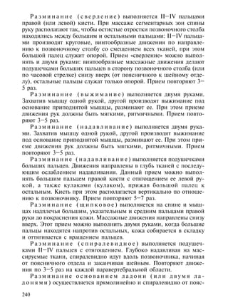 Р а з м и н а н и е ( с в е р л е н и е ) выполняется II–IV пальцами
правой (или левой) кисти. При массаже сегментарных зон спины
руку располагают так, чтобы остистые отростки позвоночного столба
находились между большим и остальными пальцами: II–IV пальца-
ми производят круговые, винтообразные движения по направле-
нию к позвоночному столбу со смещением всех тканей, при этом
большой палец служит опорой. Прием «сверление» можно выпол-
нять и двумя руками: винтообразные массажные движения делают
подушечками больших пальцев в сторону позвоночного столба (или
по часовой стрелке) снизу вверх (от поясничного к шейному отде-
лу), остальные пальцы служат только опорой. Прием повторяют 3–
5 раз.
    Р а з м и н а н и е ( в ы ж и м а н и е ) выполняется двумя руками.
Захватив мышцу одной рукой, другой производят выжимание под
основание приподнятой мышцы, разминают ее. При этом приеме
движения рук должны быть мягкими, ритмичными. Прием повто-
ряют 3–5 раз.
    Р а з м и н а н и е ( н а д а в л и в а н и е ) выполняется двумя рука-
ми. Захватив мышцу одной рукой, другой производят выжимание
под основание приподнятой мышцы, разминают ее. При этом при-
еме движения рук должны быть мягкими, ритмичными. Прием
повторяют 3–5 раз.
    Р а з м и н а н и е ( н а д а в л и в а н и е ) выполняется подушечками
больших пальцев. Движения направлены в глубь тканей с последу-
ющим ослаблением надавливания. Данный прием можно выпол-
нять большим пальцем правой кисти с отягощением ее левой ру-
кой, а также кулаками (кулаком), прижав большой палец к
остальным. Кисть при этом располагается вертикально по отноше-
нию к позвоночнику. Прием повторяют 5–7 раз.
    Р а з м и н а н и е ( щ и п к о в о е ) выполняется на спине и мыш-
цах надплечья большим, указательным и средним пальцами правой
руки до покраснения кожи. Массажные движения направлены снизу
вверх. Этот прием можно выполнить двумя руками, когда большие
пальцы находятся напротив остальных, кожа собирается в складку
и оттягивается с вращением пальцев.
    Р а з м и н а н и е ( с п и р а л е в и д н о е ) выполняется подушеч-
ками II–IV пальцев c отягощением. Глубоко надавливая на мас-
сируемые ткани, спиралевидно идут вдоль позвоночника, начиная
от поясничного отдела и заканчивая шейным. Повторяют движе-
ния по 3–5 раз на каждой паравертебральной области.
    Разминание основанием ладони (или двумя ла-
д о н я м и ) осуществляется прямолинейно и спиралевидно от пояс-

240
 