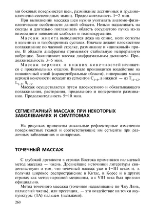 ми боковых поверхностей шеи, разминание лестничных и грудино-
ключично-сосцевидных мышц. Продолжительность 1–2 мин.
   При выполнении массажа шеи нужно учитывать анатомо-физи-
ологические особенности данной области. Нельзя надавливать на
сосуды и длительно поглаживать область сосудистого пучка из-за
возможного появления слабости и головокружения.
   М а с с а ж ж и в о т а выполняется лежа на спине, ноги согнуты
в коленных и тазобедренных суставах. Вначале делают плоскостное
поглаживание по часовой стрелке, разминание и «щипковый» при-
ем. В области диафрагмы применяют стабильную непрерывную
вибрацию. Заканчивают массаж диафрагмальным дыханием. Про-
должительность 3–5 мин.
   М а с с а ж в е р х н и х и н и ж н и х к о н е ч н о с т е й начинает-
ся с проксимальных отделов. Вначале производится воздействие на
позвоночный столб (паравертебральные области), иннервация мышц
верхней конечности исходит из сегментов С1–8, а нижней — из Т11–12,
L1–5, S1–5.
   Массаж осуществляется путем плоскостного и обхватывающего
поглаживания, растирания, продольного и поперечного размина-
ния. Продолжительность 5–10 мин.



СЕГМЕНТАРНЫЙ МАССАЖ ПРИ НЕКОТОРЫХ
ЗАБОЛЕВАНИЯХ И СИМПТОМАХ

  На рисунках приведены локальные рефлекторные изменения
поверхностных тканей и соответствующие им сегменты при раз-
личных заболеваниях и синдромах.



ТОЧЕЧНЫЙ МАССАЖ

   С глубокой древности в странах Востока применялся пальцевый
метод массажа — чжень. Древнейшие источники литературы сви-
детельствуют о том, что точечный массаж уже в I–III веках н. э.
получил широкое распространение в Китае, в Корее и в других
странах как метод народной медицины, а с VIII века был признан
официально.
   Метод точечного массажа (точечное надавливание по Чжу Лянь,
пальцевый чжень), или прессация, — это воздействие на точки аку-
пунктуры (ТА) пальцем (пальцами).
260
 