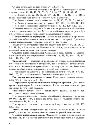 Общие точки для воздействия: 30, 32, 33, 35.
   При болях в области поясницы и крестца используют с обеих
сторон точки: 40, 41, 42, 51, 53, 54, 55, 56, 57, 58, 59, 60, 62.
   При болях в плече: 34, 35, 36, 37, 61, 111, 112, 113, 115, 148, а
также болезненные точки в области плеч и лопаток.
   При болях в спине используют точки: 29, 35, 37, 38, 39, 46, 47.
   При болях в руках используют точки: 107, 108, 110, 113, 114, 115.
   При болях в ногах используют точки: 118, 119, 120, 126, 127.
   Начинать массаж следует с болезненных участков и вблизи них,
затем — отдаленные точки. Метод воздействия тонизирующий, а
при атрофии мышц применяют возбуждающий метод.
   Плечелопаточный периартрит. Заболевание связано с травмати-
зацией или заболеванием позвоночника (остеохондроз). При паль-
пации определяются болезненные точки на плече.
   Воздействие осуществляется на следующие точки: 34, 35, 36, 37,
38, 39, 44, 45, а также на болезненные точки, расположенные на
передней поверхности плечевого сустава.
   Судороги икроножных мышц. Оказывают воздействие на следую-
щие точки (на спазмированной стороне): 52, 53, 54, 144, 143, 142,
141, 140, 136, 137.
   Тендовагинит — воспаление сухожильных влагалищ, возникающее
при больших физических нагрузках, травматизации, переохлажде-
нии и т.д. Характерны припухлость по ходу сухожилия, болезнен-
ность, особенно при движениях стопой или кистью.
   Производят воздействие на следующие точки: 87, 88, 97, 103,
104, 107, 113, а также около больного места (точка 148).
   Растяжение голеностопного сустава. Производят массаж следую-
щих точек: 117, 124, 138, 147.
   Повреждения сумочно-связочного аппарата суставов. Для такой
травмы характерна боль, припухлость. В комплексном лечении при-
меняется и точечный массаж.
   Массируют точки ниже и выше места травмы, а также сег-
ментарные точки позвоночника.
   При травме локтевого сустава воздействие оказывают на точки:
89, 94, 101, 106, 107, а также на точки шейно-грудного отдела по-
звоночника: 36, 44, 45, 61.
   При травмах коленного сустава воздействуют на точки: 119, 125,
126, 131.
   Ушибы мышц. Воздействие оказывают на точки выше и ниже
ушиба, а также на симметричные точки здоровой конечности.
   Судороги икроножных мышц. Массируют точки спазмированных
мышц: 141, 142, а также сегментарные точки поясничной области.

274
 