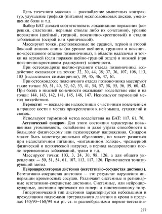 Цель точечного массажа — расслабление мышечных контрак-
тур, улучшение трофики (питания) межпозвонковых дисков, умень-
шение боли и т.д.
   Выбор БАТ должен соответствовать локализации поражения (ко-
решки, сплетения, нервные стволы либо их сочетания), уровню
поражения (шейный, грудной, пояснично-крестцовый) и стадии
заболевания (острой или хронической).
   Массируют точки, расположенные по средней, первой и второй
боковой линиям спины (на уровне шейного, грудного и пояснич-
но-крестцового отделов позвоночника), в области надплечья и точ-
ки на верхней (если поражен шейно-грудной отдел) и нижней (при
пояснично-крестцовом радикулите) конечности.
   При остеохондрозе шейно-грудного отдела позвоночника воз-
действие оказывают на точки: 32, 30, 44, 38, 37, 36, 107, 106, 113,
103 (надавливают симметрично), 39, 45, 46, 47, 61.
   При остеохондрозе поясничного отдела позвоночника массируют
такие точки: 50, 51, 40, 52, 62, 53, 41, 54, 57, 58, 55, 56, 59, 60, 42.
При болях в нижней конечности оказывают воздействие еще и на
точки: 144, 143, 142, 141, 145, 146, 147. Используют тормозной ме-
тод воздействия.
   Периостит — воспаление надкостницы с частичным вовлечением
в процесс кости в местах прикрепления к ней мышц, сухожилий и
связок.
   Используют тормозной метод воздействия на БАТ: 117, 61, 70.
   Астенический синдром. Для этого состояния характерны повы-
шенная утомляемость, ослабление и даже утрата способности к
большому физическому или психическому напряжению. Синдром
может быть конституционально обусловлен, но может развиться
при недостаточном питании, «витаминном голоде», чрезмерной
физической и психической нагрузке, в период выздоровления пос-
ле перенесенных заболеваний, травм и т.д.
   Массируют точки: 103, 3, 24, 30, 98, 126, а для общего ук-
репления — 50, 51, 54, 61, 107, 113, 117, 126. Применяется тонизи-
рующий метод.
   Нейроциркуляторная дистония (вегетативно-сосудистая дистония).
Вегетативно-сосудистая дистония — это результат нарушения ин-
нервации кровеносных сосудов. Различают системные и регионар-
ные вегетативно-сосудистые дистонии. Системные, или нейроцир-
кулярные, дистонии протекают по гипер- и гипотензивному типу.
   Гипертонический тип дистонии характеризуется небольшими и
преходящими подъемами артериального давления в крови в преде-
лах 140/90–160/94 мм рт. ст. и разнообразными нервно-вегетатив-

                                                                    277
 