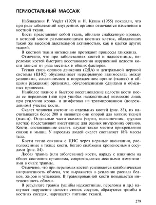 ПЕРИОСТАЛЬНЫЙ МАССАЖ

   Наблюдения P. Vogler (1929) и H. Krauss (1955) показали, что
при ряде заболеваний внутренних органов отмечаются изменения в
костной ткани.
   Кость представляет собой ткань, обильно снабженную кровью,
в которой много размножающихся костных клеток, обладающих
такой же высокой дыхательной активностью, как и клетки других
тканей.
   В костной ткани интенсивно протекают процессы гликолиза.
   Отмечено, что при заболеваниях костей и надкостницы, пе-
реломах костей быстрота восстановления нарушенной целости ко-
сти зависит от ряда местных и общих факторов.
   Тесная связь органов движения (ОДА) и центральной нервной
системы (ЦНС) обусловливает неразрывную взаимосвязь между
условиями, создавшимися в поврежденном органе (тканях) и об-
щими реакциями организма, обусловленными сдвигами в обмен-
ных процессах.
   Наиболее полное и быстрое восстановление целости кости пос-
ле ее переломов (или при ушибах надкостницы) возможно лишь
при усилении крово- и лимфотока на травмированном (повреж-
денном) участке кости.
   Скелет человека состоит из отдельных костей (рис. 83), их на-
считывается более 200 и являются они опорой для мягких тканей
(мышц). Отдельные части скелета (череп, позвоночник, грудная
клетка) представляют вместилище для разных внутренних органов.
Кости, составляющие скелет, служат также местом прикрепления
связок и мышц. У взрослых людей скелет составляет 18% массы
тела.
   Кости тесно связаны с ЦНС через нервные окончания, рас-
положенные в толще кости, богато снабжены кровеносными сосу-
дами (рис. 84).
   Любая травма (или заболевание) кости, наряду с влиянием на
общее состояние организма, сопровождается местными изменени-
ями в очаге травмы.
   Отмечено, что при переломах костей усиливается катаболическая
направленность обмена, что выражается в усилении распада бел-
ков, жиров и углеводов. В травмированной кости повышается ин-
тенсивность обмена.
   В результате травмы (ушибы надкостницы, переломы и др.) на-
ступает нарушение целости стенок сосудов, образуются тромбы в
костных сосудах, нарушается питание тканей.
                                                             279
 