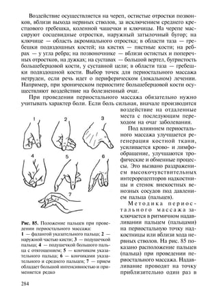 Воздействие осуществляется на череп, остистые отростки позвон-
ков, вблизи выхода нервных стволов, за исключением среднего кре-
стцового гребешка, коленной чашечки и ключицы. На черепе мас-
сируют сосцевидные отростки, наружный затылочный бугор; на
ключице — область акромиального отростка; в области таза — гре-
бешки подвздошных костей; на кистях — пястные кости; на реб-
рах — у угла ребра; на позвоночнике — вблизи остистых и попереч-
ных отростков, на дужках; на суставах — большой вертел, бугристость
большеберцовой кости, у суставной цели; в области таза — гребеш-
ки подвздошной кости. Выбор точек для периостального массажа
нетруден, если речь идет о периферическом (локальном) лечении.
Например, при хроническом периостите большеберцовой кости осу-
ществляют воздействие на болезненный очаг.
   При проведении периостального массажа обязательно нужно
учитывать характер боли. Если боль сильная, вначале производится
                                       воздействие на отдаленные
                                       места с последующим пере-
                                       ходом на очаг заболевания.
                                           Под влиянием периосталь-
                                       ного массажа улучшается ре-
                                       генерация костной ткани,
                                       усиливается крово- и лимфо-
                                       обращение, улучшаются тро-
                                       фические и обменные процес-
                                       сы. Это вызвано раздражени-
                                       ем высокочувствительных
                                       интерорецепторов надкостни-
                                       цы и стенок внекостных ве-
                                       нозных сосудов под давлени-
                                       ем пальца (пальцев).
                                           Методика периос-
                                       т а л ь н о г о м а с с а ж а за-
                                       ключается в ритмичном надав-
Рис. 85. Положение пальцев при прове-  ливании пальцем (пальцами)
дении периостального массажа:          на периостальную точку над-
1 — фалангой указательного пальца; 2 — костницы или вблизи хода не-
наружной частью кисти; 3 — подушечкой  рвных стволов. На рис. 85 по-
пальца; 4 — подушечкой большого паль-
                                       казано расположение пальцев
ца с отягощением; 5 — кончиком указа-
тельного пальца; 6 — кончиками указа-  (пальца) при проведении пе-
тельного и среднего пальцев; 7 — прием риостального массажа. Надав-
обладает большой интенсивностью и при- ливание проводят на точку
меняется редко                         приблизительно один раз в

284
 