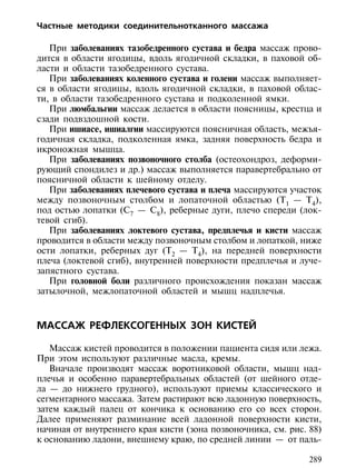 Частные методики соединительнотканного массажа

   При заболеваниях тазобедренного сустава и бедра массаж прово-
дится в области ягодицы, вдоль ягодичной складки, в паховой об-
ласти и области тазобедренного сустава.
   При заболеваниях коленного сустава и голени массаж выполняет-
ся в области ягодицы, вдоль ягодичной складки, в паховой облас-
ти, в области тазобедренного сустава и подколенной ямки.
   При люмбальгии массаж делается в области поясницы, крестца и
сзади подвздошной кости.
   При ишиасе, ишиалгии массируются поясничная область, межъя-
годичная складка, подколенная ямка, задняя поверхность бедра и
икроножная мышца.
   При заболеваниях позвоночного столба (остеохондроз, деформи-
рующий спондилез и др.) массаж выполняется паравертебрально от
поясничной области к шейному отделу.
   При заболеваниях плечевого сустава и плеча массируются участок
между позвоночным столбом и лопаточной областью (Т1 — Т4),
под остью лопатки (С7 — С8), реберные дуги, плечо спереди (лок-
тевой сгиб).
   При заболеваниях локтевого сустава, предплечья и кисти массаж
проводится в области между позвоночным столбом и лопаткой, ниже
ости лопатки, реберных дуг (Т2 — Т4), на передней поверхности
плеча (локтевой сгиб), внутренней поверхности предплечья и луче-
запястного сустава.
   При головной боли различного происхождения показан массаж
затылочной, межлопаточной областей и мышц надплечья.



МАССАЖ РЕФЛЕКСОГЕННЫХ ЗОН КИСТЕЙ

   Массаж кистей проводится в положении пациента сидя или лежа.
При этом используют различные масла, кремы.
   Вначале производят массаж воротниковой области, мышц над-
плечья и особенно паравертебральных областей (от шейного отде-
ла — до нижнего грудного), используют приемы классического и
сегментарного массажа. Затем растирают всю ладонную поверхность,
затем каждый палец от кончика к основанию его со всех сторон.
Далее применяют разминание всей ладонной поверхности кисти,
начиная от внутреннего края кисти (зона позвоночника, см. рис. 88)
к основанию ладони, внешнему краю, по средней линии — от паль-

                                                               289
 