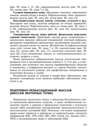 (рис. 90, зоны 5, 21, 26), паращитовидные железы (рис. 90, зона
16), голова (рис. 90, зоны 7 и 10).
   Судороги икроножных мышц. Массируют поясницу, икроножные
мышцы, мышцы бедра и живота. Рефлексогенные зоны: паращито-
видные железы (рис. 90, зона 16), почки (рис. 90, зона 23).
   Восстановительный массаж (снятие утомления, усталости и пр.).
Массируют всю спину, включая вибрацию по точкам паравертеб-
ральной области. Рефлексогенные зоны на стопах (рис. 90, зоны 7
и 10), паращитовидные железы (рис. 90, зона 16), надпочечники
(рис. 90, зона 23).
   Тонизирующий массаж (перед работой, физическими нагрузками,
утренней гимнастикой). Производят массаж вдоль позвоночника с
включением приемов лабильной (подвижной) точечной вибрации,
растирание межреберных промежутков, активизируют дыхание сдав-
лением грудной клетки на выдохе. Воздействие на рефлексогенные
зоны стоп: голова (рис. 90, зоны 7 и 10), надпочечники (рис. 90,
зона 23), легкие (рис. 90, зона 17), солнечное сплетение (рис. 90,
зона 24). Сила воздействия зависит от психоэмоционального со-
стояния, возраста и пола.
   Нами проводится вибрационный массаж игольчатыми виб-
раторами стоп в послеоперационном периоде с 3–5-го дня, а в пос-
ледующие дни включаем еще массаж паравертебральных областей
и гимнастику, у инфарктных больных и у других больных, находя-
щихся на постельном режиме, для профилактики гиподинамии и
подготовки больных к ходьбе.
   Индийский массаж не показан в острой фазе заболевания, при
высокой температуре, если имеются грибковые заболевания стоп,
отеки и др.



РЕЦЕПТИВНО-РЕЛАКСАЦИОННЫЙ МАССАЖ
(МАССАЖ МОТОРНЫХ ТОЧЕК)

   Повышение мышечного тонуса и локальная болезненность пос-
ле выполнения физических нагрузок, а также метаболические из-
менения тканей, а нередко и врожденные изменения в отдельных
звеньях ОДА способствуют возникновению предпатологических и
патологических состояний ОДА. Отмечено, что острое напряжение
мышц может привести к перегрузке ее сократительных элементов
(Дубровский В.И., 1979, 1982, 1985, 1993; Travell J.G., Sumons D.G.,
1983) и возникновению травм и заболеваний ОДА.

                                                                 295
 