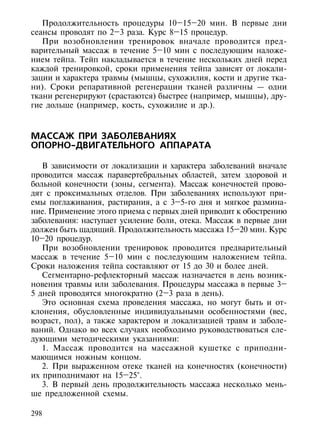 Продолжительность процедуры 10–15–20 мин. В первые дни
сеансы проводят по 2–3 раза. Курс 8–15 процедур.
   При возобновлении тренировок вначале проводится пред-
варительный массаж в течение 5–10 мин с последующим наложе-
нием тейпа. Тейп накладывается в течение нескольких дней перед
каждой тренировкой, сроки применения тейпа зависят от локали-
зации и характера травмы (мышцы, сухожилия, кости и другие тка-
ни). Сроки репаративной регенерации тканей различны — одни
ткани регенерируют (срастаются) быстрее (например, мышцы), дру-
гие дольше (например, кость, сухожилие и др.).



МАССАЖ ПРИ ЗАБОЛЕВАНИЯХ
ОПОРНО-ДВИГАТЕЛЬНОГО АППАРАТА

   В зависимости от локализации и характера заболеваний вначале
проводится массаж паравертебральных областей, затем здоровой и
больной конечности (зоны, сегмента). Массаж конечностей прово-
дят с проксимальных отделов. При заболеваниях используют при-
емы поглаживания, растирания, а с 3–5-го дня и мягкое размина-
ние. Применение этого приема с первых дней приводит к обострению
заболевания: наступает усиление боли, отека. Массаж в первые дни
должен быть щадящий. Продолжительность массажа 15–20 мин. Курс
10–20 процедур.
   При возобновлении тренировок проводится предварительный
массаж в течение 5–10 мин с последующим наложением тейпа.
Сроки наложения тейпа составляют от 15 до 30 и более дней.
   Сегментарно-рефлекторный массаж назначается в день возник-
новения травмы или заболевания. Процедуры массажа в первые 3–
5 дней проводятся многократно (2–3 раза в день).
   Это основная схема проведения массажа, но могут быть и от-
клонения, обусловленные индивидуальными особенностями (вес,
возраст, пол), а также характером и локализацией травм и заболе-
ваний. Однако во всех случаях необходимо руководствоваться сле-
дующими методическими указаниями:
   1. Массаж проводится на массажной кушетке с приподни-
мающимся ножным концом.
   2. При выраженном отеке тканей на конечностях (конечности)
их приподнимают на 15–25°.
   3. В первый день продолжительность массажа несколько мень-
ше предложенной схемы.

298
 