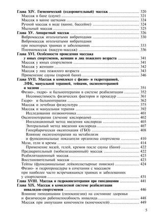 Глава XIV. Гигиенический (оздоровительный) массаж ..............................                                  320
  Массаж в бане (сауне) .............................................................................             321
  Массаж в ванне щетками ........................................................................                 324
  Ручной массаж в воде (ванне, бассейне) ..............................................                           324
  Мыльный массаж .....................................................................................            325
Глава XV. Аппаратный массаж ....................................................................                  326
  Вибромассаж игольчатыми вибратодами ..............................................                              330
  Вибромассаж игольчатыми вибратодами
  при некоторых травмах и заболеваниях ................................................                           333
  Пневмомассаж (вакуум-массаж) ............................................................                       336
Глава XVI. Особенности проведения массажа
    у юных спортсменов, женщин и лиц пожилого возраста .....................                                      341
  Массаж у юных спортсменов .................................................................                     341
  Массаж у женщин ....................................................................................            342
  Массаж у лиц пожилого возраста ..........................................................                       343
  Применение сауны (парной бани) .........................................................                        346
Глава XVII. Массаж в комплексе с физио- и гидротерапией,
    ЛФК, мануальной терапией, тейпами, оксигенотерапией
    и мазями ..................................................................................................   351
  Физио-, гидро- и бальнеотерапия в системе реабилитации ...............                                          352
     Несовместимость физических факторов и процедур ......................                                        361
  Гидро- и бальнеотерапия .......................................................................                 362
  Массаж и лечебная физкультура ............................................................                      375
  Массаж и мануальная терапия ...............................................................                     392
     Исследования позвоночника ..............................................................                     401
  Оксигенотерапия (лечение кислородом) ...............................................                            402
     Ингаляционный метод введения кислорода ....................................                                  405
     Энтеральный метод введения кислорода ..........................................                              407
     Гипербарическая оксигенация (ГБО) ...............................................                            408
     Влияние оксигенотерапии на метаболизм
     и функциональные показатели организма спортсмена ..................                                          410
  Мази, гели и кремы .................................................................................            414
     Применение мазей, гелей, кремов после сауны (бани) ..................                                        422
  Предварительный (мобилизационный) массаж ...................................                                    422
  Реабилитационный массаж .....................................................................                   423
  Восстановительный массаж ....................................................................                   423
  Тейпы (функциональные лейкопластырные повязки) ........................                                         424
  Физио- и гидропроцедуры в сочетании с массажем
  при наиболее часто встречающихся травмах и заболеваниях
  у спортсменов ...........................................................................................       431
Глава XVIII. Массаж и гидрокинезотерапия при гиподинамии ...................                                      441
Глава XIX. Массаж в комплесной системе реабилитации
    инвалидов-спортсменов ..........................................................................              446
  Влияние гиподинамии (гипокинезии) на состояние здоровья
  и физическую работоспособность инвалида .........................................                               448
  Массаж при ампутации конечности (конечностей) .............................                                     449

                                                                                                                    5
 