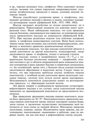 и др., нередко возникает отек, лимфостаз. Отек сдавливает мелкие
сосуды, вызывая тем самым нарушение микроциркуляции, ухуд-
шение метаболических процессов в тканях, усиливая явление ги-
поксии тканей.
    Массаж способствует ускорению крово- и лимфотока, лик-
видации застойных явлений в органах и тканях, усиливает (ускоря-
ет) регенерацию тканей (Дубровский В.И., 1973, 1980, 1982).
    Массаж оказывает воздействие не только механическое, но и
рефлекторное. Рефлекторный механизм его действия имеет цент-
ральный генез. Наши наблюдения показали, что если проводить
массаж больному, находящемуся под наркозом, то температура кожи
после проведенного массажа не повышается (Дубровский В.И.,
1973). При массаже различных отделов тела отмечено ускорение
крово- и лимфотока немассируемых участков. Нами были исполь-
зованы также такие методики, как изучение микроциркуляции, лим-
фотока и венозного кровотока радиоизотопным методом.
    Исследования показали, что при массаже поясничной области и
одной конечности на другой конечности, немассируемой, также
увеличивается крово- и лимфоток, только в меньшей степени.
    При массаже спины и межреберных мышц (Т 1 –Т 10 ) у хи-
рургических больных (полостные операции — лапаратомия, холе-
цистэктомия и др.) в области операционной раны повышается кож-
ная температура и рана заживает быстрее и первичным натяжением,
т.е. без осложнений, кроме того, у больных после холецистэктомии
увеличивается образование и выделение желчи. Следует также от-
метить, что при переломах трубчатых костей, особенно нижних
конечностей, с лечебной целью длительное время используют гип-
совую повязку, поэтому ногу нельзя долгое время массировать.
Неподвижность конечности существенно влияет на регенератив-
ные процессы, т.е. образование костной мозоли.
    Эти факты говорят о необходимости применения сегментарно-
рефлекторного массажа в тех случаях, когда классический массаж
применить на травмированной конечности не представляется воз-
можным.
    При проведении дренажного массажа нижняя конечность долж-
на быть приподнята на 30–35°. Последовательность проведения мас-
сажа нижних конечностей такова: вначале массируют мышцы бедра,
затем голени, в заключение осуществляют поглаживание всей ко-
нечности от тыла стопы до паховой области. Массажные движения
скользящие, плавные, мягкие. Исключаются такие приемы, как по-
хлопывание, поколачивание, «выжимание» и рубление, даже на здо-
ровых тканях, так как они ведут к рефлекторному спазму сосудов.

                                                             303
 