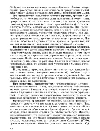 Особенно тщательно массируют паравертебральные области, межре-
берные промежутки, мышцы надплечья (зоны прикрепления мышц).
Заканчивают массаж поглаживанием спины, потряхиванием мышц.
   Для профилактики заболеваний суставов (артриты, артрозы и др.)
необходимо с помощью массажа снять повышенный тонус мышц,
прикрепленных к костям сустава. Известно, что связки, сухожилия
плохо васкуляризированы (т.е. плохо кровоснабжаются). Этот факт
в первую очередь необходимо учитывать массажисту. Для превен-
тивного массажа используют приемы классического и сегментарно-
рефлекторного массажа. Массируют поясничную область (или шей-
но-грудной отдел позвоночника) и мышцы, окружающие сустав. На
суставе применяют только приемы поглаживания и растирания. При
наличии заболеваний сустава жесткие приемы не применяют, так
как они способствуют появлению синовита (выпота) в суставе.
   Профилактика возникновения паратенонитов ахиллова сухожилия,
тендовагинитов и других заболеваний включает ножные (или общие)
гипертермические ванны, различные виды массажа, в том числе
массаж льдом (или криомассаж), упражнения на релаксацию после
тренировок. Особенно спортсмены, артисты балета и цирка долж-
ны обращать внимание на разминку. Показан тщательный массаж
икроножных мышц. Не должно быть уплотнений в мышцах, болез-
ненности и пр.
   В спортивных играх, легкой атлетике, гимнастике, артистам ба-
лета и цирка, после тренировок (соревнований) необходим крат-
ковременный массаж льдом суставов, связок и сухожилий. Все эти
процедуры применяются в комплексе с превентивным массажем и
упражнениями на растягивание.
   При периоститах (периостеопатиях) профилактические меропри-
ятия включают массаж мышц, окружающих область заболеваний,
включая точечный массаж, снимающий мышечный тонус и улуч-
шающий кровоток в мышцах и костях, и массаж льдом (криомас-
саж). Не следует применять гидротерапию, вызывающую местную
застойную гиперемию в тканях опорно-двигательного аппарата.
   Профилактика простудных заболеваний. Большие физические
нагрузки у спортсменов приводят к снижению иммунитета. Так,
довольно часто в период ответственных стартов спортсмен заболе-
вает простудными заболеваниями (ринит, фарингит, бронхит и др.),
которые резко снижают спортивную работоспособность. Исследо-
вания показывают, что иммунитет регулируется нервной системой,
следовательно, на него можно воздействовать различными видами
массажа, гидропроцедурами, ультрафиолетовым облучением (УФО),
приемом кислородного коктейля (или вдыхание увлажненного О2).

308
 