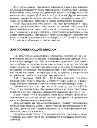 Для профилактики простудных заболеваний нами применяется
комплекс профилактических мероприятий, включающих массаж,
кварцевание стоп, прием аскорбиновой кислоты и интраназальное
введение интерферона (2–3 дня по 4–6 раз в день). Другой комплекс
включает различные ванны, массаж, общее ультрафиолетовое облу-
чение по ускоренной методике и прием кислородного коктейля.
   Наши исследования показывают, что при тренировках в горах
(среднегорье) происходит обострение различных заболеваний и
возникновение простудных заболеваний у спортсменов. Это связа-
но с понижением резистентности к простудным заболеваниям, что
делает необходимым проведение профилактических мероприятий
перед выездом спортсменов в среднегорье за 5–7 дней и в первые
3–5 дней их пребывания в этой местности.



ЖАРОПОНИЖАЮЩИЙ МАССАЖ

   При простудных заболеваниях, бронхитах, пневмониях, и у хи-
рургических больных в раннем послеоперационном периоде повы-
шается температура тела. Для ее снижения применяют, как прави-
ло, антибиотики, сульфаниламидные препараты и др., но данный
метод снижения температуры приводит к резкому ослаблению и
снижению физической работоспособности и пр. Фармакологичес-
кий метод снижения температуры тела, например, у спортсменов
неприемлем, особенно накануне соревнований.
   В.И. Дубровским (1969, 1971, 1973) было замечено, что после
проведенного общего массажа у хирургических больных в после-
операционном периоде отмечено снижение температуры тела.
   Применение массажа при высокой температуре тела (38,3–
39,4 °С) патогенетически обосновано. Массаж улучшает микроцир-
куляцию в легких, мышцах, дренажную функцию бронхов и т.д.
   А если учесть, что в последние годы резко возрос процент ал-
лергических реакций на лекарственные препараты, то применение
массажа физиологически оправдано.
   Можно считать, что процесс нормализации температуры тела после
проведенного массажа связан с перестройкой нейрогуморальной ре-
гуляции, увеличением микроциркуляции и интенсификацией теп-
лоотдачи, потоотделения и др.
   Снижение температуры тела сопровождается улучшением само-
чувствия, сна, аппетита и пр., повышается физическая работоспо-
собность.

                                                              309
 