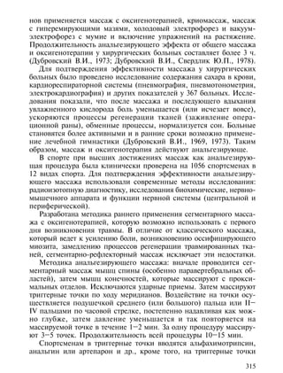 нов применяется массаж с оксигенотерапией, криомассаж, массаж
с гиперемирующими мазями, холодовый электрофорез и вакуум-
электрофорез с мумие и включение упражнений на растяжение.
Продолжительность анальгезирующего эффекта от общего массажа
и оксигенотерапии у хирургических больных составляет более 3 ч.
(Дубровский В.И., 1973; Дубровский В.И., Свердлик Ю.П., 1978).
   Для подтверждения эффективности массажа у хирургических
больных было проведено исследование содержания сахара в крови,
кардиореспираторной системы (пневмография, пневмотонометрия,
электрокардиография) и других показателей у 367 больных. Иссле-
дования показали, что после массажа и последующего вдыхания
увлажненного кислорода боль уменьшается (или исчезает вовсе),
ускоряются процессы регенерации тканей (заживление опера-
ционной раны), обменные процессы, нормализуется сон. Больные
становятся более активными и в ранние сроки возможно примене-
ние лечебной гимнастики (Дубровский В.И., 1969, 1973). Таким
образом, массаж и оксигенотерапия действуют анальгезирующе.
   В спорте при высших достижениях массаж как анальгезирую-
щая процедура была клинически проверена на 1056 спортсменах в
12 видах спорта. Для подтверждения эффективности анальгезиру-
ющего массажа использовали современные методы исследования:
радиоизотопную диагностику, исследования биохимические, нервно-
мышечного аппарата и функции нервной системы (центральной и
периферической).
   Разработана методика раннего применения сегментарного масса-
жа с оксигенотерапией, которую возможно использовать с первого
дня возникновения травмы. В отличие от классического массажа,
который ведет к усилению боли, возникновению оссифицирующего
миозита, замедлению процессов регенерации травмированных тка-
ней, сегментарно-рефлекторный массаж исключает эти недостатки.
   Методика анальгезирующего массажа: вначале проводится сег-
ментарный массаж мышц спины (особенно паравертебральных об-
ластей), затем мышц конечностей, которые массируют с прокси-
мальных отделов. Исключаются ударные приемы. Затем массируют
триггерные точки по ходу меридианов. Воздействие на точки осу-
ществляется подушечкой среднего (или большого) пальца или II–
IV пальцами по часовой стрелке, постепенно надавливая как мож-
но глубже, затем давление уменьшается и так повторяется на
массируемой точке в течение 1–2 мин. За одну процедуру массиру-
ют 3–5 точек. Продолжительность всей процедуры 10–15 мин.
   Спортсменам в триггерные точки вводятся альфахимотрипсин,
анальгин или артепарон и др., кроме того, на триггерные точки

                                                            315
 
