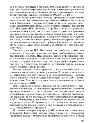 на обменные процессы в мышцах. Объемная скорость кровотока
через ритмически сокращающиеся мышцы прямо пропорциональна
длительности фазы расслабления и обратно пропорциональна про-
должительности периода напряжения (Wahren J., 1966).
   В этой связи применение массажа произвольно напряженных
мышц с целью восстановления их работоспособности физиологи-
чески обосновано. В основу методики этого вида массажа поло-
жены закономерности деятельности нервной системы, изученные
И.П. Павловым, П.К. Анохиным и др. При этом используется ир-
радиация возбуждения, поступающая при раздражении приемами
массажа проприорецепторов, которая может привести к сумма-
ции надпороговых раздражений, повышению уровня возбуждения
нейронов, достижению порога раздражения периферического дви-
гательного пути и, как результат, к более быстрому снятию утом-
ления нервно-мышечного аппарата у спортсменов и лиц физичес-
кого труда.
   Согласно учению Н.Е. Введенского о парабиозе, любой раз-
дражитель (в том числе и массаж) вызывает возбуждение нервного
рецепторного аппарата. Исследование нервно-рефлекторного зве-
на в механизме действия массажа описано во многих наших иссле-
дованиях, которые показали, что сегментарно-рефлекторный мас-
саж ведет к увеличению локальной вентиляции легких, по типу
кожно-висцеральных рефлексов.
   Массаж произвольно напряженных мышц способствует ак-
тивизации двигательных единиц в мышцах. В связи с этим процес-
сы восстановления будут зависеть от «бомбардирования» нервных
клеток спинного мозга, от которых импульсы идут в ЦНС и обрат-
но к мышцам. Массаж же усиливает поток импульсов с проприоре-
цепторов мышц в ЦНС.
   При напряжении мышц повышается их возбудимость, реф-
лекторно влияющая на повышение функционального состояния
мозговых центров. И если на произвольно напряженные мышцы
воздействовать механическим раздражителем, например массажны-
ми приемами, то он значительно усилит возбудительные процессы
в ЦНС. Одновременно произойдет суммированное воздействие на
внутренние органы. Поступающие в ЦНС потоки импульсов от про-
приорецепторов (мышц, связок и пр.) приводят к преобладанию в
ЦНС возбудительных процессов.
   По данным электромиографии (ЭМГ) возбудимость мышц пос-
ле большой физической нагрузки резко снижается. Исследования
мышечного тонуса и миограмм до тренировок и после них, а также

                                                            317
 