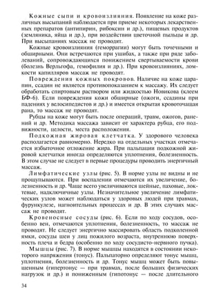 К о ж н ы е с ы п и и к р о в о и з л и я н и я. Появление на коже раз-
личных высыпаний наблюдается при приеме некоторых лекарствен-
ных препаратов (антипирин, рибоксин и др.), пищевых продуктов
(земляника, яйца и др.), при воздействии цветочной пыльцы и др.
При высыпаниях массаж не проводят.
   Кожные кровоизлияния (геморрагии) могут быть точечными и
обширными. Они встречаются при ушибах, а также при ряде забо-
леваний, сопровождающихся понижением свертываемости крови
(болезнь Верльгофа, гемофилия и др.). При кровоизлияниях, лом-
кости капилляров массаж не проводят.
   П о в р е ж д е н и я к о ж н ы х п о к р о в о в. Наличие на коже цара-
пин, ссадин не является противопоказанием к массажу. Их следует
обработать спиртовым раствором или жидкостью Новикова (клеем
БФ-6). Если повреждения кожи обширные (ожоги, ссадины при
падениях у велосипедистов и др.) и имеется открытая кровоточащая
рана, то массаж не проводят.
   Рубцы на коже могут быть после операций, травм, ожогов, ране-
ний и др. Методика массажа зависит от характера рубца, его под-
вижности, целости, места расположения.
   П о д к о ж н а я ж и р о в а я к л е т ч а т к а. У здорового человека
располагается равномерно. Нередко на отдельных участках отмеча-
ется избыточное отложение жира. При пальпации подкожной жи-
ровой клетчатки иногда определяются уплотнения, болезненность.
В этом случае не следует в первые процедуры проводить энергичный
массаж.
   Л и м ф а т и ч е с к и е у з л ы (рис. 5). В норме узлы не видны и не
прощупываются. При воспалении отмечаются их увеличение, бо-
лезненность и др. Чаще всего увеличиваются шейные, паховые, лок-
тевые, надключичные узлы. Незначительное увеличение лимфати-
ческих узлов может наблюдаться у здоровых людей при травмах,
фурункулезе, нагноительных процессах и др. В этих случаях мас-
саж не проводят.
   К р о в е н о с н ы е с о с у д ы (рис. 6). Если по ходу сосудов, осо-
бенно вен, отмечаются уплотнения, болезненность, то массаж не
проводят. Не следует энергично массировать область подколенной
ямки, сосуды шеи у лиц пожилого возраста, внутреннюю поверх-
ность плеча и бедра (особенно по ходу сосудисто-нервного пучка).
   М ы ш ц ы (рис. 7). В норме мышцы находятся в состоянии неко-
торого напряжения (тонус). Пальпаторно определяют тонус мышц,
уплотнения, болезненность и др. Тонус мышц может быть повы-
шенным (гипертонус — при травмах, после больших физических
нагрузок и др.) и пониженным (гипотонус — после длительного

34
 