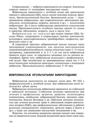 Спиралевидное — вибратод перемещается по спирали. Амплитуда
спирали зависит от топографии массируемых мышц.
   Вибромассаж применяется с лечебной целью при хронических
травмах и заболеваниях ОДА, после снятия гипсовых повязок, брон-
хитах, бронхоэктатической болезни, бронхиальной астме — подо-
гревающими вибратодами, при неврологических заболеваниях (ра-
дикулиты, остеохондрозы, невриты, миозиты и др.) — игольчатыми
вибратодами. До и после вибромассажа применяется классический
массаж. Продолжительность лечебного массажа зависит от стадии
и характера заболевания, возраста, пола и массы тела.
   В и б р о м а с с а ж н е п о к а з а н при острых травмах ОДА, бо-
лезни Рейно, эндартериите и атеросклерозе нижних конечностей,
остеопорозе, капилляротоксикозе, тромбофлебите, лимфостазе, тро-
фических язвах и др.
   В спортивной практике вибрационный массаж показан перед
тренировкой (соревнованием), как средство восстановления
спортивной работоспособности, снятия утомления (через 1–2 ч после
тренировки, соревнований) и за 2–3 ч до сна (если вибромассаж
провести перед сном, то нарушается динамика сна по данным ак-
тографии). Кроме того, вибромассаж используют с профилактичес-
кой целью. При воздействии на травмированные ткани (на 3–5-й
день) используют подогретые прокладки, специальные с подогревом
вибратоды. Продолжительность вибромассажа 5–10 мин.



ВИБРОМАССАЖ ИГОЛЬЧАТЫМИ ВИБРАТОДАМИ

   Вибромассаж выполняется по кожным зонам (рис. 99–102) с
профилактической и лечебной целью. Для вибромассажа детей ис-
пользуется зубная щетка.
   Вибромассаж игольчатыми вибратодами проводится по стабильной
и лабильной методикам. Стабильная методика применяется при
лечении и профилактике артритов, артрозов, остеохондроза
позвоночника, люмбальгии, вибрационной болезни, миозитов, сири-
ногомиелии, болезни Бехтерева и др. Лабильная методика использу-
ется при лечении различных травм и заболеваний опорно-двигатель-
ного аппарата (ОДА), при профессиональных заболеваниях (у рабочих
различных специальностей, спортсменов, артистов цирка и балета и
др.), а также для ликвидации последствий гиподинамии и пр.
   Известно, что состояние внутренних органов находит свое отраже-
ние на поверхности кожи. Каждый внутренний орган имеет свою зону.

330
 