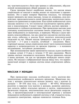 ми; чувствительности к боли при травмах и заболеваниях, обуслов-
ленной возникновением общей реакции на них.
   Среди тренеров бытует ошибочное мнение, что массаж юным
спортсменам не показан и якобы мешает их подготовке к соревно-
ваниям. Это в корне неверно! Практика показала, что юниорам
можно проводить все виды массажа, только их дозировка, сила воз-
действия, продолжительность одной процедуры значительно умень-
шаются по сравнению со взрослыми. Еще одной особенностью этого
массажа является и то, что полностью исключаются приемы рубле-
ния и поколачивания. Следует также избегать жестких приемов —
выжимания и глубокого разминания. При проведении массажа надо
учитывать психологическое состояние юного спортсмена, его быс-
трую возбудимость (и мышечную, и нервную). Массаж в сауне про-
водить нецелесообразно, так как сердечно-сосудистая система юни-
ора очень лабильна и массаж будет являться дополнительной
нагрузкой на нее. Общий массаж проводится один раз в 10 дней,
частный — 2–3 раза в неделю, лечебный — ежедневно. Пред-
стартовый массаж у юных спортсменов носит чисто психологический
характер и непродолжителен по времени (приемы — в основном
поглаживание, неглубокое разминание).
   При возникновении травм применяется массаж льдом (особенно
в первые сутки) 2–4 раза в течение 5–10 мин ежедневно. Место
травмы вначале смазывается вазелином. Нельзя применять массаж
в ванне щетками, так как он чрезмерно возбуждает юного спорт-
смена. Не показан и вибрационный массаж ввиду того, что нервно-
мышечный аппарат и нервная система юных спортсменов лабиль-
ны.



МАССАЖ У ЖЕНЩИН

   При проведении массажа необходимо знать анатомо-фи-
зиологические особенности женского организма. Мышечная сис-
тема у женщин относительно меньше развита, чем у мужчин (у
женщин — 30–35% веса тела, у мужчин — 40–45%). Отмечается
различие в строении тела мужчин и женщин, развитии двигатель-
ных качеств, работе отдельных органов и систем, переносимости
физических нагрузок, восстановлении после физических нагрузок.
Так, в предменструальный и менструальный периоды у женщин
повышаются возбудимость нервной системы и АД, учащается пульс,
ухудшается самочувствие, нередко появляется головная боль.

342
 