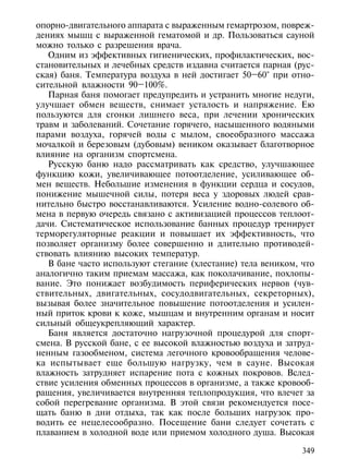 опорно-двигательного аппарата с выраженным гемартрозом, повреж-
дениях мышц с выраженной гематомой и др. Пользоваться сауной
можно только с разрешения врача.
   Одним из эффективных гигиенических, профилактических, вос-
становительных и лечебных средств издавна считается парная (рус-
ская) баня. Температура воздуха в ней достигает 50–60° при отно-
сительной влажности 90–100%.
   Парная баня помогает предупредить и устранить многие недуги,
улучшает обмен веществ, снимает усталость и напряжение. Ею
пользуются для сгонки лишнего веса, при лечении хронических
травм и заболеваний. Сочетание горячего, насыщенного водяными
парами воздуха, горячей воды с мылом, своеобразного массажа
мочалкой и березовым (дубовым) веником оказывает благотворное
влияние на организм спортсмена.
   Русскую баню надо рассматривать как средство, улучшающее
функцию кожи, увеличивающее потоотделение, усиливающее об-
мен веществ. Небольшие изменения в функции сердца и сосудов,
понижение мышечной силы, потеря веса у здоровых людей срав-
нительно быстро восстанавливаются. Усиление водно-солевого об-
мена в первую очередь связано с активизацией процессов теплоот-
дачи. Систематическое использование банных процедур тренирует
терморегуляторные реакции и повышает их эффективность, что
позволяет организму более совершенно и длительно противодей-
ствовать влиянию высоких температур.
   В бане часто используют стегание (хлестание) тела веником, что
аналогично таким приемам массажа, как поколачивание, похлопы-
вание. Это понижает возбудимость периферических нервов (чув-
ствительных, двигательных, сосудодвигательных, секреторных),
вызывая более значительное повышение потоотделения и усилен-
ный приток крови к коже, мышцам и внутренним органам и носит
сильный общеукрепляющий характер.
   Баня является достаточно нагрузочной процедурой для спорт-
смена. В русской бане, с ее высокой влажностью воздуха и затруд-
ненным газообменом, система легочного кровообращения челове-
ка испытывает еще большую нагрузку, чем в сауне. Высокая
влажность затрудняет испарение пота с кожных покровов. Вслед-
ствие усиления обменных процессов в организме, а также кровооб-
ращения, увеличивается внутренняя теплопродукция, что влечет за
собой перегревание организма. В этой связи рекомендуется посе-
щать баню в дни отдыха, так как после больших нагрузок про-
водить ее нецелесообразно. Посещение бани следует сочетать с
плаванием в холодной воде или приемом холодного душа. Высокая

                                                              349
 