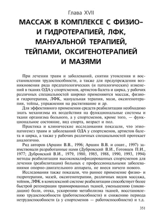 Глава XVII
 МАССАЖ В КОМПЛЕКСЕ С ФИЗИО-
     И ГИДРОТЕРАПИЕЙ, ЛФК,
     МАНУАЛЬНОЙ ТЕРАПИЕЙ,
  ТЕЙПАМИ, ОКСИГЕНОТЕРАПИЕЙ
           И МАЗЯМИ
   При лечении травм и заболеваний, снятии утомления и вос-
становлении трудоспособности, а также для предупреждения воз-
никновения ряда предпатологических (и патологических) измене-
ний в тканях ОДА у спортсменов, артистов балета и цирка, у рабочих
различных специальностей широко применяются массаж, физио-
и гидротерапия, ЛФК, мануальная терапия, мази, оксигенотера-
пия, тейпы, упражнения на растягивание и др.
   Для эффективного применения средств реабилитации необходимо
знать механизмы их воздействия на функциональные системы и
ткани организма больного, а у спортсменов, кроме того, — функ-
циональное состояние, вид спорта, возраст и пол.
   Практика и клинические исследования показали, что этио-
патогенез травм и заболеваний ОДА у спортсменов, артистов бале-
та и цирка, а также у рабочих различных специальностей протекает
аналогично.
   Ряд авторов (Аршин В.В., 1996; Аршин В.В. и соавт., 1997) за-
имствовали разработанные нами (Дубровский В.И., Готовцев П.И.,
1977; Дубровский В.И., 1979, 1980, 1985, 1988, 1990, 1993, 1994)
методы реабилитации высококвалифицированных спортсменов для
лечения (реабилитации) больных с профессиональными заболева-
ниями опорно-двигательного аппарата, не внеся ничего нового.
   Исследования также показали, что раннее применение физио- и
гидротерапии, мазей, оксигенотерапии, различных видов массажа,
тейпов, ЛФК в комплексной системе реабилитации способствует более
быстрой регенерации травмированных тканей, уменьшению (ликви-
дации) боли, отека, ускорению метаболизма тканей, восстановле-
нию трудоспособности (работоспособности) и снижению периода
нетрудоспособности (а у спортсменов — работоспособности) и т.д.

                                                               351
 