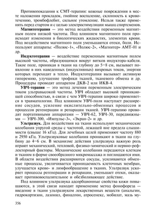 Противопоказания к СМТ-терапии: кожные повреждения в мес-
те наложения прокладок, гнойное воспаление, склонность к крово-
течению, тромбофлебит, сильное утомление. Нельзя также приме-
нять перед стартом и с целью электростимуляции мышц спортсменов.
    Магнитотерапия — это метод воздействия переменным магнит-
ным полем низкой частоты. Под влиянием магнитного поля про-
исходят изменения в биологических жидкостях, элементах крови.
Под воздействием магнитного поля уменьшаются отеки, боли. Ис-
пользуют аппараты: «Полюс-1», «Полюс-2», «Магнитер» АМТ-01 и
др.
    Индуктотерапия — воздействие переменным магнитным полем
высокой частоты, образующимся вокруг витков индуктора-кабеля.
Такое поле, проникая в ткани на глубину до 5–8 см, вызывает по-
явление в них наведенных (индуктивных) вихревых токов, энергия
которых переходит в тепло. Индуктотерапия вызывает активную
гиперемию, улучшение трофики тканей, тканевого обмена и др.
Процедуры проводят аппаратом ДКВ-2 или ИКВ-4.
    УВЧ-терапия — это метод лечения переменным электрическим
током ультравысокой частоты. УВЧ обладает высокой проникаю-
щей способностью, в связи с чем УВЧ-терапия широко применяет-
ся в травматологии. Под влиянием УВЧ-поля наступает расшире-
ние сосудов, усиление окислительно-обменных процессов и
процессов регенерации и репарации тканей. УВЧ-терапию прово-
дят портативными аппаратами — УВЧ-62, УВЧ-30, передвижны-
ми — УВЧ-300, «Импульс-3», «Экран-2» и др.
    Ультразвук. Для воздействия на ткани используют механические
колебания упругой среды с частотой, лежащей вне предела слыши-
мости (свыше 16 кГц). Для лечебных целей применяют частоту 880
и 2950 кГц. Ультразвуковые колебания проникают в ткани на глу-
бину до 4–6 см. В механизме действия ультразвука важную роль
играют механический, тепловой, физико-химический и нервно-реф-
лекторный факторы. Механические колебания передаются клеткам
и тканям в форме своеобразного микромассажа и поглощаются ими.
В области воздействия расширяются сосуды, усиливаются обмен-
ные процессы, увеличивается проницаемость клеточных мембран,
улучшается крово- и лимфообращение в тканях. Ультразвук уско-
ряет процессы регенерации и репарации, уменьшает отеки, оказы-
вает противовоспалительное и обезболивающее действие.
    Под влиянием ультразвука адсорбционные свойства кожи повы-
шаются, в этой связи находит применение метод фонофореза —
введение в ткани ультразвуком лекарственных веществ (анальгин,
гидрокортизон, лазонил, финалгон, атросенекс, мобилат, мазь му-

356
 
