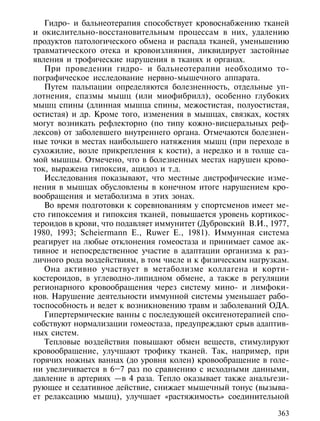Гидро- и бальнеотерапия способствует кровоснабжению тканей
и окислительно-восстановительным процессам в них, удалению
продуктов патологического обмена и распада тканей, уменьшению
травматического отека и кровоизлияния, ликвидирует застойные
явления и трофические нарушения в тканях и органах.
   При проведении гидро- и бальнеотерапии необходимо то-
пографическое исследование нервно-мышечного аппарата.
   Путем пальпации определяются болезненность, отдельные уп-
лотнения, спазмы мышц (или миофибрилл), особенно глубоких
мышц спины (длинная мышца спины, межостистая, полуостистая,
остистая) и др. Кроме того, изменения в мышцах, связках, костях
могут возникать рефлекторно (по типу кожно-висцеральных реф-
лексов) от заболевшего внутреннего органа. Отмечаются болезнен-
ные точки в местах наибольшего натяжения мышц (при переходе в
сухожилие, возле прикрепления к кости), а нередко и в толще са-
мой мышцы. Отмечено, что в болезненных местах нарушен крово-
ток, выражена гипоксия, ацидоз и т.д.
   Исследования показывают, что местные дистрофические изме-
нения в мышцах обусловлены в конечном итоге нарушением кро-
вообращения и метаболизма в этих зонах.
   Во время подготовки к соревнованиям у спортсменов имеет ме-
сто гипоксемия и гипоксия тканей, повышается уровень кортикос-
тероидов в крови, что подавляет иммунитет (Дубровский В.И., 1977,
1980, 1993; Scheiermann E., Ruwer E., 1981). Иммунная система
реагирует на любые отклонения гомеостаза и принимает самое ак-
тивное и непосредственное участие в адаптации организма к раз-
личного рода воздействиям, в том числе и к физическим нагрузкам.
   Она активно участвует в метаболизме коллагена и корти-
костероидов, в углеводно-липидном обмене, а также в регуляции
регионарного кровообращения через систему мино- и лимфоки-
нов. Нарушение деятельности иммунной системы уменьшает рабо-
тоспособность и ведет к возникновению травм и заболеваний ОДА.
   Гипертермические ванны с последующей оксигенотерапией спо-
собствуют нормализации гомеостаза, предупреждают срыв адаптив-
ных систем.
   Тепловые воздействия повышают обмен веществ, стимулируют
кровообращение, улучшают трофику тканей. Так, например, при
горячих ножных ваннах (до уровня колен) кровообращение в голе-
ни увеличивается в 6–7 раз по сравнению с исходными данными,
давление в артериях —в 4 раза. Тепло оказывает также анальгези-
рующее и седативное действие, снижает мышечный тонус (вызыва-
ет релаксацию мышц), улучшает «растяжимость» соединительной

                                                              363
 