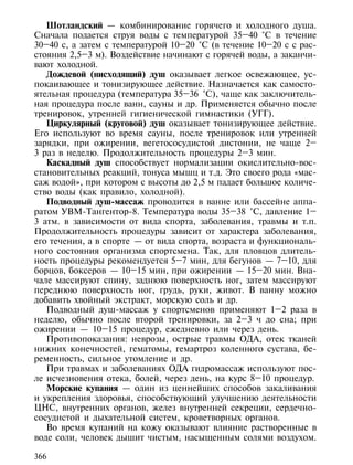 Шотландский — комбинирование горячего и холодного душа.
Сначала подается струя воды с температурой 35–40 °С в течение
30–40 с, а затем с температурой 10–20 °С (в течение 10–20 с с рас-
стояния 2,5–3 м). Воздействие начинают с горячей воды, а заканчи-
вают холодной.
   Дождевой (нисходящий) душ оказывает легкое освежающее, ус-
покаивающее и тонизирующее действие. Назначается как самосто-
ятельная процедура (температура 35–36 °С), чаще как заключитель-
ная процедура после ванн, сауны и др. Применяется обычно после
тренировок, утренней гигиенической гимнастики (УГГ).
   Циркулярный (круговой) душ оказывает тонизирующее действие.
Его используют во время сауны, после тренировок или утренней
зарядки, при ожирении, вегетососудистой дистонии, не чаще 2–
3 раз в неделю. Продолжительность процедуры 2–3 мин.
   Каскадный душ способствует нормализации окислительно-вос-
становительных реакций, тонуса мышц и т.д. Это своего рода «мас-
саж водой», при котором с высоты до 2,5 м падает большое количе-
ство воды (как правило, холодной).
   Подводный душ-массаж проводится в ванне или бассейне аппа-
ратом УВМ-Тангентор-8. Температура воды 35–38 °С, давление 1–
3 атм. в зависимости от вида спорта, заболевания, травмы и т.п.
Продолжительность процедуры зависит от характера заболевания,
его течения, а в спорте — от вида спорта, возраста и функциональ-
ного состояния организма спортсмена. Так, для пловцов длитель-
ность процедуры рекомендуется 5–7 мин, для бегунов — 7–10, для
борцов, боксеров — 10–15 мин, при ожирении — 15–20 мин. Вна-
чале массируют спину, заднюю поверхность ног, затем массируют
переднюю поверхность ног, грудь, руки, живот. В ванну можно
добавить хвойный экстракт, морскую соль и др.
   Подводный душ-массаж у спортсменов применяют 1–2 раза в
неделю, обычно после второй тренировки, за 2–3 ч до сна; при
ожирении — 10–15 процедур, ежедневно или через день.
   Противопоказания: неврозы, острые травмы ОДА, отек тканей
нижних конечностей, гематомы, гемартроз коленного сустава, бе-
ременность, сильное утомление и др.
   При травмах и заболеваниях ОДА гидромассаж используют пос-
ле исчезновения отека, болей, через день, на курс 8–10 процедур.
   Морские купания — один из ценнейших способов закаливания
и укрепления здоровья, способствующий улучшению деятельности
ЦНС, внутренних органов, желез внутренней секреции, сердечно-
сосудистой и дыхательной систем, кроветворных органов.
   Во время купаний на кожу оказывают влияние растворенные в
воде соли, человек дышит чистым, насыщенным солями воздухом.

366
 
