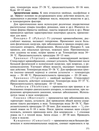 ции, температура воды 37–38 °С, продолжительность 10–16 мин.
Курс 10–15 ванн.
   Ароматические ванны. К ним относятся хвойные, шалфейные и
др. Эффект основан на раздражающем кожу действии веществ, со-
держащихся в растворе (эфирные масла, вяжущие вещества и др.),
и температурном факторе.
   Для приготовления ванн используют различные лекарственные
растительные отвары (шалфея, ромашки, хвои и др.). Имеются го-
товые формы (брикеты хвойные, пакеты морской соли и др.). Ниже
приводятся краткие характеристики некоторых средств, применяе-
мых для ванн.
   П и к а р и л - Т ( P y k a r y l - T ) улучшает кровоснабжение, рас-
слабляет мышцы, вызывает гиперемию. Применяют после боль-
ших физических нагрузок, при заболеваниях и травмах опорно-дви-
гательного аппарата, обморожениях. Используют Пикарил-Т, как
правило, для локальных (ручных, ножных) ванн. Противопоказа-
ния: ссадины на коже, острая травма и др. Температура воды 34–
38 °С. Продолжительность процедуры 10–15 мин.
   Т р и п и н а т ( T r i p i n a t ) — хвойный тонизирующий экстракт.
Стимулирует кровообращение, снимает усталость. Применяют после
большой физической и психической нагрузки, при неврозах, у ре-
конвалесцентов. Улучшает обмен веществ, оказывает тонизирую-
щее действие. Температура воды 35–36 °С. Для профилактики грип-
па (осенне-зимний период) и снятия усталости — температура
воды — 38–40 °С. Продолжительность процедуры — 10–20 мин.
   Т р и п и н о л ( T r i p i n o l ) — хвойный экстракт. Стимулирует
обмен веществ, действует освежающе. Температура воды 35–37 °С.
Продолжительность процедуры 10–15 мин.
   Т и о б и т у м ( T h i o b i t u m ) — применяется при травмах и за-
болеваниях опорно-двигательного аппарата, в гинекологии, при на-
рушениях артериального давления, кожных заболеваниях. Исполь-
зуется также в виде компрессов.
   Г о в е н о л ( H o e v e n o l ) — применяется при заболеваниях вен,
«крепатуре» мышц, усталости. Для проведения общей ванны содер-
жание пакета растворить в воде. Температура воды 36–38 °С. Про-
должительность процедуры 15–20 мин. Для ножных ванн — 1/2 сто-
ловой ложки на 8–10 л воды. После приема ножных ванн следует
полежать, немного приподняв ноги. Для компрессов — 1 столовая
ложка на 1 л теплой воды. Затем отдых — 20–30 мин. Проводить
2 раза в неделю.
   К у м а р и н о л ( C u m a r i n o l ) — применяется после больших фи-
зических и психоэмоциональных нагрузок, снимает нервозность и пр.

                                                                      371
 