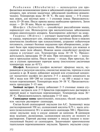 Р е а б а л м и н ( R h e u b a l m i n ) — используется для про-
филактики возникновения травм и заболеваний опорно-двигательного
аппарата, при лечении мышечных заболеваний (особенно ревмати-
ческих). Температура воды 36–38 °С. На одну ванну — 5–6 столо-
вых ложек, для местных ванн — 1 столовая ложка. Продолжитель-
ность 15–20 мин. После приема ванны необходимо пропотеть. Затем
отдых — 20–30 мин. Мыло не применять!
   Ш в е ф е л ( S c h w e f e l ) — способствует расслаблению мышц,
нормализует сон. Используется при воспалительных заболеваниях
опорно-двигательного аппарата. Благоприятно действует на кожу.
   Г и д р о к с ( H i d r o x ) — улучшает мышечный кровоток, рабо-
ту сердца, нормализует сон, ликвидирует застойные боли в нижних
конечностях (особенно при плоскостопии), устраняет избыточную
потливость, снимает болевые ощущения при обморожениях, устра-
няет боли при переутомлении мышц. Используется для ножных и
сидячих ванн (или общих). Ножная ванна способствует разгрузке
сердца и улучшает сон. Температура воды 34–38 °С. Продол-
жительность процедуры 10–20 мин. При потливости ног — холод-
ная и прохладная ванна. После ванны — отдых. При простуде, бо-
лях в ступнях принимают горячую ванну (постепенно увеличивая
температуру воды до 41°С).
   Шалфей. Конденсат шалфея включает эфирные масла, му-
равьиную и уксусную кислоты, смолистые вещества, терпены и соли
сальвена и др. В ванну добавляют жидкий или сгущенный конден-
сат мускатного шалфея (из расчета 3–5 л жидкого конденсата на
100 л воды или 100–200 мл сгущенного — на 100 л воды) и тща-
тельно перемешивают. Температура воды 34–38 °С. Продолжитель-
ность процедуры 5–15 мин.
   Хвойный экстракт. В ванну добавляют 2–3 столовые ложки сгу-
щенного экстракта или 2–5 брикетов (предварительно растворив в
горячей воде) и тщательно перемешивают. Температура воды 36–
39 °С. Продолжительность процедуры 5–15 мин.
   Скипидарные ванны приготовляют, пользуясь «белой эмульсией»
или «желтым раствором» скипидара.
   Состав белой скипидарной эмульсии (по А.С. Залманову): воды
дистиллированной 550 мл, салициловой кислоты 0,75 г, мыла детс-
кого (измельченного) 30 г и живичного скипидара 500 г. Приготов-
ление эмульсии: воду в сосуде доводят до кипения. В кипящую
воду всыпают, размешивая, салициловую кислоту до полного ее
растворения. Горячий раствор вливают в посуду (можно в поли-
этиленовый бидон) со скипидаром. Заканчивают приготовление
тщательным перемешиванием эмульсии. Хранить эмульсию следу-

372
 