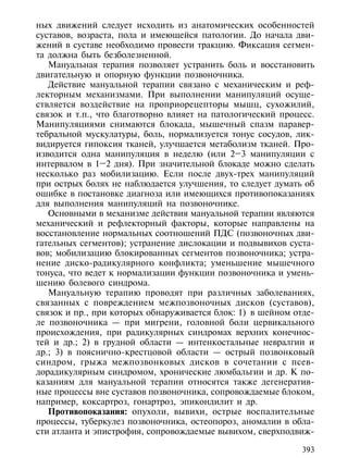 ных движений следует исходить из анатомических особенностей
суставов, возраста, пола и имеющейся патологии. До начала дви-
жений в суставе необходимо провести тракцию. Фиксация сегмен-
та должна быть безболезненной.
   Мануальная терапия позволяет устранить боль и восстановить
двигательную и опорную функции позвоночника.
   Действие мануальной терапии связано с механическим и реф-
лекторным механизмами. При выполнении манипуляций осуще-
ствляется воздействие на проприорецепторы мышц, сухожилий,
связок и т.п., что благотворно влияет на патологический процесс.
Манипуляциями снимаются блокада, мышечный спазм паравер-
тебральной мускулатуры, боль, нормализуется тонус сосудов, лик-
видируется гипоксия тканей, улучшается метаболизм тканей. Про-
изводится одна манипуляция в неделю (или 2–3 манипуляции с
интервалом в 1–2 дня). При значительной блокаде можно сделать
несколько раз мобилизацию. Если после двух-трех манипуляций
при острых болях не наблюдается улучшения, то следует думать об
ошибке в постановке диагноза или имеющихся противопоказаниях
для выполнения манипуляций на позвоночнике.
   Основными в механизме действия мануальной терапии являются
механический и рефлекторный факторы, которые направлены на
восстановление нормальных соотношений ПДС (позвоночных дви-
гательных сегментов); устранение дислокации и подвывихов суста-
вов; мобилизацию блокированных сегментов позвоночника; устра-
нение диско-радикулярного конфликта; уменьшение мышечного
тонуса, что ведет к нормализации функции позвоночника и умень-
шению болевого синдрома.
   Мануальную терапию проводят при различных заболеваниях,
связанных с повреждением межпозвоночных дисков (суставов),
связок и пр., при которых обнаруживается блок: 1) в шейном отде-
ле позвоночника — при мигрени, головной боли цервикального
происхождения, при радикулярных синдромах верхних конечнос-
тей и др.; 2) в грудной области — интенкостальные невралгии и
др.; 3) в пояснично-крестцовой области — острый позвонковый
синдром, грыжа межпозвонковых дисков в сочетании с псев-
дорадикулярным синдромом, хронические люмбальгии и др. К по-
казаниям для мануальной терапии относятся также дегенератив-
ные процессы вне суставов позвоночника, сопровождаемые блоком,
например, коксартроз, гонартроз, эпикондилит и др.
   Противопоказания: опухоли, вывихи, острые воспалительные
процессы, туберкулез позвоночника, остеопороз, аномалии в обла-
сти атланта и эпистрофия, сопровождаемые вывихом, сверхподвиж-

                                                             393
 