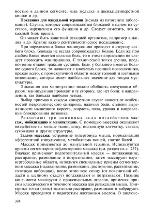 ностью в данном сегменте, язва желудка и двенадцатиперстной
кишки и др.
   Показания для мануальной терапии (исходя из патогенеза заболе-
вания). Случаи, которые сопровождаются блокадой в одном из су-
ставов, нарушением его функции и др. Следует отметить, что не
каждый блок вреден.
   Он может быть защитной реакцией организма, например анки-
лоз и др. Крайне важно рентгенологическое исследование.
   При определении блока манипуляцию проводят в сторону сла-
бого блока. Блокада не всегда сопровождается болью. Если же при
слабом блоке имеется сильная боль, то в этом направлении не сле-
дует проводить манипуляцию. С технической точки зрения, пред-
почтение отдают тракции суставов. Если у больного имеется боль-
ше одного блока, то начинают с ключевых позиций позвоночника,
прежде всего, с промежуточной области между головой и шейными
позвонками, которая имеет наибольшее значение для тонуса мус-
кулатуры.
   Показания для манипуляции можно обобщить следующим об-
разом: манипуляцию проводят в ту сторону, где нет боли; в направ-
лении, где блокада наиболее легкая.
   Выбор приемов в каждом конкретном случае зависит от особен-
ностей неврологического синдрома, наличия боли, степени выра-
женности мышечного корсета, возраста, пола, уровня и направле-
ния блокирования позвонка.
   Р а з л и ч а ю т т р и о с н о в н ы х в и д а в о з д е й с т в и я: мас-
саж, мобилизацию и манипуляцию. С помощью массажа оказывают
воздействие на мягкие ткани, кожу, подкожную клетчатку, связки,
сухожилия и другие структуры.
   Задачи массажа: устранение гипертонуса мышц, нормализация
афферентной импульсации, метаболизма тканей, снятие болей.
   Массаж применяется до мануальной терапии. Используются
приемы сегментарно-рефлекторного массажа (см. раздел на с. 257).
Вначале применяют подготовительный массаж — поглаживание,
растирание, разминание и потряхивание, затем массируют пара-
вертебральные области, используя специальные приемы сегментар-
ного массажа (надавливание, разминание, растирание, растягивание,
точечную вибрацию), после этого всю спину (от поясничной об-
ласти к шейному отделу) поглаживают и потряхивают. Нижние
конечности массируют с проксимальных отделов, применяя при-
емы классического и точечного массажа для релаксации мышц. Триг-
герные точки (зоны) тщательно растирают, разминают и вибрируют.
Массаж проводится с подогретым массажным маслом. В заключе-

394
 