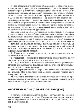 После проведения тщательного обследования и обнаружения па-
тологии (блока) приступают к мобилизации. При мобилизации про-
изводят серию ритмически повторяющихся движений, которые не
превышают нормальной пассивной подвижности суставов. Мобили-
зация включает два этапа: а) ставят сустав в позицию посредством
медленного пассивного движения и б) создают для сустава опре-
деленное напряжение — пассивное движение совершают до появле-
ния слабого сопротивления и затем снова возвращают к исходной
позиции. Мобилизация бывает неспецифической, когда захватыва-
ют несколько сегментов, и специфической, когда мобилизуют толь-
ко сегмент с поврежденной функцией.
   Большое значение имеет мобилизация мягких тканей. Необходимо
создать условия для расслабления (релаксации) и уменьшения боли.
К мобилизации относятся вытяжение, которое совершают в направ-
лении оси позвоночника. После достижения достаточной релаксации
производят резкое давление, являющееся продолжением вытяжения.
   Техника манипуляций является наиболее важной в мануальной
терапии. Манипуляция может быть осуществлена в нейтральной
позиции с ротацией от флексии и экстензии. Ее можно системати-
зировать следующим образом:
   1. Прямая — нажатие производят непосредственно на по-
звоночник или сустав.
   2. Косвенная — движение в позвоночнике осуществляется за счет
движения рук, плечевого пояса, ног или таза.
   3. Полукосвенная — напряжение создается за счет упора с рас-
стояния, оказываемого с помощью колена, руки или груди выпол-
няющего мануальную терапию.
   Массаж при подготовке к мануальной терапии является ведущей
процедурой. При правильно проведенном массаже удается снять
гипертонус и боль.
   Многолетние наблюдения показали, что только сочетанное про-
ведение массажа и мануальной терапии позволяет успешно лечить
поясничные и другие боли в позвоночнике.



ОКСИГЕНОТЕРАПИЯ (ЛЕЧЕНИЕ КИСЛОРОДОМ)

  Проблема гипоксии является наиболее актуальной проблемой в
клинической медицине и спорте. Патологические сдвиги, возника-
ющие в организме во время гипоксемии и гипоксии тканей, слож-
ны и многообразны.

402
 