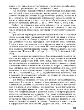 костях и др., усилению регенеративных изменений в периферичес-
ких нервах, уменьшению коллагенизации тканей.
   Под влиянием оксигенотерапии увеличивалась насыщенность
артериальной крови кислородом, уменьшались частота дыхания,
количество недоокисленных продуктов обмена (лактат, мочевина и
др.). Отмечено, что оксигенация артериальной крови здорового че-
ловека в нормальных условиях зависит от объема и распределения
легочного кровотока (Dollery C. et al., 1960; West J., 1977; и др.).
   Эффект от вдыхания кислорода объясняется не только лик-
видацией гипоксии, но и непосредственным влиянием на окисли-
тельно-обменные процессы, на интенсивность метаболических про-
цессов.
   При травмах характерно наличие гипоксии обычно на тканевом
уровне в связи с резко уменьшенной перфузией, что связано с умень-
шением скорости и объема кровотока, недостаточной вазомотор-
ной деятельностью на периферии, комбинацией этих моментов.
В связи с этим уменьшается подача кислорода тканям и нарушает-
ся обмен веществ в клетке (тканях). По данным реографии, отме-
чено снижение реографического индекса (РИ) после травмы на обеих
конечностях (Жаденов И.И., Солун Е. Н., 1975; Дубровский В.И.,
1993).
   Наши исследования подтвердили функциональный характер пе-
речисленных сосудистых изменений на поврежденной и интактной
конечности (Дубровский В.И., 1980, 1982). Возможно, что измене-
ния регионарного кровообращения при травмах связаны с сопут-
ствующими травме изменениями мышечного тонуса и, следователь-
но, с нарушением действия внутриорганного вибрационно-насосного
механизма — внутримышечного периферического сердца (Арин-
чин Н.И., Недвецкая Г.Д., 1974), осуществляющего нагнетательное
и активное присасывающее действие не только по отношению к
продвижению крови, но и лимфы.
   При травмах локтевого сустава, по данным капилляроскопии,
отмечались бледность и мутность капилляроскопического фона,
сглаженность рельефа сосочкового слоя. Значительно (по сравне-
нию с интактной конечностью) уменьшилось число функциониру-
ющих капилляров, кровоток резко замедлился, вплоть до развития
стаза, что свидетельствует о развитии спазма в микроциркулятор-
ном русле дистальнее места травмы. Этот факт подтверждается ра-
диоизотопным методом (Хе133). Через 5–10 мин после проведенного
сегментарно-рефлекторного массажа эти явления исчезали и сме-
нялись картиной активной гиперемии. Повышается также кожная
и внутримышечная температура (Дубровский В.И., 1980, 1993).

                                                                411
 