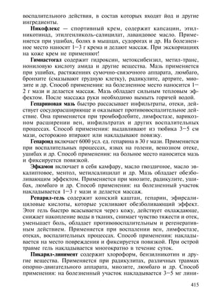 воспалительного действия, в состав которых входят йод и другие
ингредиенты.
   Никофлекс — спортивный крем, содержит капсацин, этил-
никотинад, этилгенликоль-салицилат, лавандовое масло. Приме-
няется при ушибах, болях в мышцах, судорогах и др. На болезнен-
ное место наносят 1–3 г крема и делают массаж. При экскориациях
на коже крем не применяют!
   Гимнастогал содержит гидроксин, метоксибензил, метил-транс,
нониловую кислоту амида и другие вещества. Мазь применяется
при ушибах, растяжениях сумочно-связочного аппарата, люмбаго,
бронхите (смазывают грудную клетку), радикулите, артрите, мио-
зите и др. Способ применения: на болезненное место наносится 1–
2 г мази и делается массаж. Мазь обладает сильным тепловым эф-
фектом. После массажа руки необходимо вымыть горячей водой.
   Гепариновая мазь быстро рассасывает инфильтраты, отеки, дей-
ствует сосудорасширяюще и оказывает противовоспалительное дей-
ствие. Она применяется при тромбофлебите, лимфостазе, варикоз-
ном расширении вен, инфильтратах и других воспалительных
процессах. Способ применения: выдавливают из тюбика 3–5 см
мази, осторожно втирают или накладывают повязку.
   Гепароид включает 6000 усл. ед. гепарина в 30 г мази. Применяется
при воспалительных процессах, язвах на голени, венозном отеке,
ушибах и др. Способ применения: на больное место наносится мазь
и фиксируется повязкой.
   Эфкамон включает в себя камфару, масло гвоздичное, масло эв-
калиптовое, ментол, метилсалицилат и др. Мазь обладает обезбо-
ливающим эффектом. Применяется при миозите, радикулите, уши-
бах, люмбаго и др. Способ применения: на болезненный участок
накладывается 1–3 г мази и делается массаж.
   Репарил-гель содержит конский каштан, гепарин, эфирсали-
циловые кислоты, которые усиливают обезболивающий эффект.
Этот гель быстро всасывается через кожу, действует охлаждающе,
снижает накопление воды в тканях, снимает чувство тяжести и отек,
уменьшает боль, обладает противовоспалительным и регенератив-
ным действием. Применяется при воспалении вен, лимфостазе,
отеках, воспалительных процессах. Способ применения: наклады-
вается на место повреждения и фиксируется повязкой. При острой
травме гель накладывается многократно в течение суток.
   Пикарил-линимент содержит хлороформ, бензилникотин и дру-
гие вещества. Применяется при радикулитах, различных травмах
опорно-двигательного аппарата, миозите, люмбаго и др. Способ
применения: на болезненный участок накладывается 3–5 мг лини-

                                                                415
 