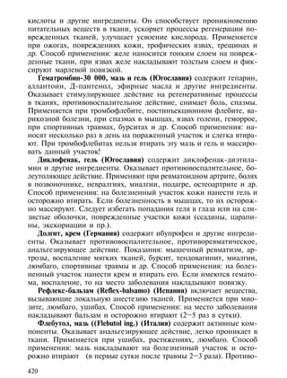 кислоты и другие ингредиенты. Он способствует проникновению
питательных веществ в ткани, ускоряет процессы регенерации по-
врежденных тканей, улучшает усвоение кислорода. Применяется
при ожогах, повреждениях кожи, трофических язвах, трещинах и
др. Способ применения: желе наносится тонким слоем на повреж-
денные ткани, при язвах желе накладывают толстым слоем и фик-
сируют марлевой повязкой.
   Гематромбин-30 000, мазь и гель (Югославия) содержит гепарин,
аллантоин, Д-пантенол, эфирные масла и другие ингредиенты.
Оказывает стимулирующее действие на регенеративные процессы
в тканях, противовоспалительное действие, снимает боль, спазмы.
Применяется при тромбофлебите, постинъекционном флебите, ва-
рикозной болезни, при спазмах в мышцах, язвах голени, геморрое,
при спортивных травмах, бурситах и др. Способ применения: на-
носят несколько раз в день на пораженный участок и слегка втира-
ют. При тромбофлебитах нельзя втирать эту мазь и гель и массиро-
вать данный участок!
   Диклофенак, гель (Югославия) содержит диклофенак-диэтила-
мин и другие ингредиенты. Оказывает противовоспалительное, бо-
леутоляющее действие. Применяют при ревматоидном артрите, болях
в позвоночнике, невралгиях, миалгии, подагре, остеоартрите и др.
Способ применения: на болезненный участок кожи нанести гель и
осторожно втирать. Если болезненность в мышцах, то их осторож-
но массируют. Следует избегать попадания геля в глаза или на сли-
зистые оболочки, поврежденные участки кожи (ссадины, царапи-
ны, экскориации и пр.).
   Долгит, крем (Германия) содержит ибупрофен и другие ингреди-
енты. Оказывает противовоспалительное, противоревматическое,
анальгезирующее действие. Показания: мышечный ревматизм, ар-
трозы, воспаление мягких тканей, бурсит, тендовагинит, миалгии,
люмбаго, спортивные травмы и др. Способ применения: на болез-
ненный участок нанести крем и втирать его. Если имеются гемато-
ма, воспаление, то на место заболевания накладывают повязку.
   Рефлекс-бальзам (Reflex-balsamo) (Испания) включает вещества,
вызывающие локальную анестезию тканей. Применяется при мио-
зите, люмбаго, ушибах. Способ применения: на место заболевания
накладывают бальзам и осторожно втирают (2–5 раз в сутки).
   Флебутол, мазь ((Flebutol ing.) (Италия) содержит активные ком-
поненты. Оказывает анальгезирующее действие, легко проникает в
ткани. Применяется при ушибах, растяжениях, люмбаго. Способ
применения: мазь накладывают на болезненный участок и осто-
рожно втирают (в первые сутки после травмы 2–3 раза). Противо-

420
 