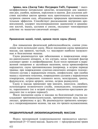 Арника, мазь (Доктор Тайсс Натурварен ГмбХ, Германия) – высо-
коэффективное натуральное средство, незаменимое для заживле-
ния ран, ушибов, вывихов, переломов и ожогов. Для усиления дей-
ствия настойки цветов арники мазь приготовлена на настоящем
нутряном свином сале, обладающем природным противовоспали-
тельным эффектом. Способствует рассасыванию внутренних кро-
воизлияний, ускоряет послеоперационное заживление и сращива-
ние костей, мышц, суставов и связок, оказывает тонизирующее
действие на мышечно-связочный аппарат.



Применение мазей, гелей, кремов после сауны (бани)

   Для повышения физической работоспособности, снятия утом-
ления часто используют сауну. После посещения сауны проводится
массаж, как правило, частный, т.е. массируют наиболее нагружен-
ные и болезненные мышцы.
   Сауна рекомендуется при заболеваниях и повреждениях опор-
но-двигательного аппарата, в тех случаях, когда тепловой фактор
усиливает крово- и лимфообращение. Если тепло приводит к выра-
женной гиперемии и застойным явлениям, когда кроволимфоток
нарушается, сауна противопоказана (например, в остром периоде
травмы; при повреждениях сумочно-связочного аппарата голенос-
топного сустава с выраженным отеком, лимфостазом; при ушибах
мышц с наличием гематомы, повреждениях суставов с выраженным
гемартрозом, сотрясениях головного мозга, менструации, гриппе,
фурункулезе, остром артрите, ангине, остром радикулите).
   Сауну и массаж применяют при миозите, миогелезе, люмбаго,
остеохондрозе позвоночного столба, эпикондилите, тендовагини-
те, паратеноните (не в острой стадии), пояснично-крестцовом ра-
дикулите (не в остром периоде!).
   После посещения сауны и массажа на болезненный участок на-
кладывают противовоспалительную, противоотечную мазь (консо-
липласт, артросенекс и др.). Не рекомендуется применять компрес-
сы с гиперемирующими мазями, так как это чревато осложнениями.


ПРЕДВАРИТЕЛЬНЫЙ (МОБИЛИЗАЦИОННЫЙ) МАССАЖ

   Перед тренировкой (соревнованием) проводится кратко-
временный (5–15 мин) массаж. Задача его — предупреждение травм

422
 