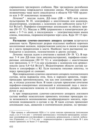 сированного чрезмерного сгибания. При чрезмерном разгибании
позвоночника повреждается передняя связка. Растяжение связок
позвоночника чаще всего локализуется в области VII–VIII грудно-
го или I–IV поясничных позвонков.
   Лечение* : массаж льдом, ДД-токи (ДВ — КП) или ампли-
пульстерапия № 10, электрофорез с анестетиками или кодеином,
индуктотермия, ультразвук с лазолином или мобилатом (доза 0,2–
0,6 Вт/см2). Парафино-озокеритовые аппликации на область трав-
мы (50–55 °С). Массаж и ЛФК (упражнения в изометрическом ре-
жиме с 5–7-го дня), в последующем — электростимуляция мышц
спины, поясницы, гидрокинезотерапия через день. Курс 10–15 про-
цедур.
   Растяжение сумочно-связочного аппарата суставов встречается
довольно часто. Происходит разрыв отдельных наиболее коротких
коллагеновых волокон, перерастяжение капсулы и связок и надрыв
их у места прикрепления к кости. Наиболее часто растяжение на-
блюдается в коленном, голеностопном и других суставах.
   Лечение: массаж льдом в сочетании с ванной (36–38 °С). В пер-
вые 3–4 дня ДД-токи (или амплипульстерапия), парафино-озоке-
ритовые аппликации (50–55 °С) и электрофорез с анастетиками
или трипсином. С 5–7-го дня ультразвук с лазонилом или артросе-
нексом (доза 0,4–0,6 Вт/см2). Индуктотермия области сустава ка-
белем и электрофорез с KI. Если наложена гипсовая лонгетка, то
перед процедурой ее снимают.
   При повреждениях сумочно-связочного аппарата голеностопного
сустава, когда выражены отек, боль и нарушен кровоток, гидро-
процедуры противопоказаны, так как они усиливают приток кро-
ви, и отсюда усиление боли. В таких случаях приемлемо сочетание
парафино-озокеритовых аппликаций и аппликаций льда с после-
дующим наложением повязок из гелей (опиногель, репарил, вено-
рутон и др.).
   А при повреждениях сумочно-связочного аппарата локтевого
сустава вообще нежелательно применять тепловые процедуры из-
за возможности возникновения оссифицирующего миозита, огра-
ничения подвижности в суставе и пр. В таких случаях применяют
аппликации льда, движения в изотоническом режиме, на тренаже-


* При травмах и заболеваниях ОДА в 1-е сутки показан криомассаж (аппликации
льда), а со 2–3-го дня — сочетание криомассажа с тепловыми процедурами, холодо-
вым электрофорезом или фонофорез с лазонилом, артросенексом, у-пастой, мобила-
том (Германия), а с 5–7-го дня — гидрокинезотерапия с криомассажем. В 1 день
можно применять не более 2–3 процедур.

432
 