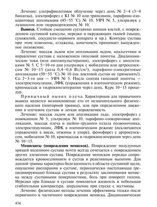 Лечение: ультрафиолетовое облучение через день № 2–4 (3–4
биодозы), электрофорез с KI № 10 или трипсином, парафино-озо-
керитовые аппликации (45–55 °С) № 10, УВЧ № 5, ультразвук с
лазонилом или гидрокортизоном № 10.
   Вывихи. Стойкое смещение суставных концов костей, с повреж-
дением суставной капсулы, нередко и окружающих тканей (мышц,
сухожилий, сосудисто-нервного аппарата и пр.). Контуры сустава
при этом изменены, сглажены, конечность принимает вынужден-
ное положение.
   Лечение: массаж льдом или аппликация льдом, анальгетики и
вправление сустава с наложением гипсовой лонгеты. Диадинами-
ческие токи (или амплипульстерапия), электрофорез с анестети-
ками № 5. С 5–10-го дня ультразвук с мобилатом или артросенек-
сом № 10–15 (доза 0,4–0,6 Вт/см 2), парафино-озокеритовые
аппликации (50–55 °С) № 10 (на локтевой сустав не применять!).
Со 2–3-го дня — УВЧ № 5. После снятия гипсовой лонгеты —
электростимуляция, ЛФК (упражнения в изотоническом режиме),
криомассаж и гидрокинезотерапия через день. Курс 10–15 проце-
дур.
   П р и в ы ч н ы й в ы в и х п л е ч а. Характерным для привычного
вывиха является возникновение его от незначительного физичес-
кого насилия (повторной травмы), или при определенном движе-
нии в плечевом суставе и легкая вправляемость.
   Лечение: массаж льдом или аппликация льда, электрофорез с
новокаином № 5, ультразвук № 10, парафино-озокеритовые апп-
ликации, массаж плеча и шейно-грудного отдела позвоночника,
электростимуляция, ЛФК в изотоническом режиме (исключаются
упражнения в висах, отжимы в упоре), фонофорез с артросенек-
сом, мобилатом № 10, криомассаж и гидрокинезотерапия через день
№ 10–15.
   Менисциты (повреждения менисков). Повреждение полулунных
хрящей коленного сустава почти всегда сочетается с повреждением
других элементов сустава. Повреждение менисков нередко сопро-
вождается кровоизлиянием в сустав и реактивным выпотом. Для
данной травмы характерна болезненность в области суставной щели,
ощущение распирания в суставе, периодически наступающая (ре-
цидивирующая) блокада сустава в результате заклинивания менис-
ка между суставными поверхностями, боль при повороте голени.
Нередко при блокаде в суставе появляется жидкость и небольшая
сгибательная контрактура, затруднение при спуске с лестницы.
   Лечение: физические методы лечения эффективны только после
первичного и частичного повреждения мениска. Диадинамические

434
 