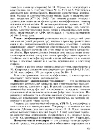 токи (или амплипульстерапия) № 10. Первые дни электрофорез с
анестетиками № 5. Индуктотермия № 10. УВЧ № 5. Ультразвук с
лазонилом или артросенексом. Парафино-озокеритовые апплика-
ции. Массаж и электростимуляция мышц бедра с внутримышеч-
ным введением АТФ № 10–15. При полном разрыве мениска и
хронических менисцитах физиотерапия малоэффективна, поэтому
показана менискэтомия. В послеоперационном периоде на 2–3-й
день УВЧ № 5, массаж поясницы и мышц бедра, икр, электро-
форез, электростимуляция мышц бедра с предварительным введе-
нием внутримышечно АТФ, криомассаж и гидрокинезотерапия
№ 10–15 через день.
   Миозит оссифицирующий развивается после однократной трав-
мы мышцы (ушиб, разрыв и пр.), тепловых процедур, раннего мас-
сажа и др., сопровождающейся образованием гематомы. В основе
оссификации лежит метаплазия соединительной ткани в рыхлую
костную. Важное значение при этом имеет и состояние кальциево-
го обмена. При кровоизлиянии большая зона надкостницы вовле-
кается в реакцию на травму и вызывает пролиферативные процессы.
Наиболее часто оссифицирующий миозит наблюдается в мышцах
бедра, в плечевой мышце и в местах, прилегающих к локтевому
суставу.
   Лечение: в ранние сроки диадинамические токи, электрофорез с
KI. Ультразвук с лазонилом или артросенексом (доза 0,4–0,6 Вт/см2)
№ 10, электрофорез 5% раствором мумие № 10–15.
   Если консервативное лечение неэффективно, то в последующем
производят оперативное вмешательство.
   Паратенонит (крепитирующий тендовагинит) — это асептическое
воспаление сухожильных влагалищ при повторяющейся травмати-
зации (трение, давление и пр.). В рыхлой соединительной ткани,
находящейся между фасцией и сухожилием, вследствие точечных
кровоизлияний и отечности возникают фиброзные отложения. Па-
ратенонит наблюдается в области ахиллова сухожилия и на разги-
бательной поверхности нижней трети предплечья, на передней по-
верхности нижней трети голени.
   Лечение: ультрафиолетовое облучение, УВЧ № 5, электрофорез с
анестетиками или химотрипсином. Ультразвук с лазонилом или мо-
билатом. ДД-токи (или амплипульстерапия) № 10. После стихания
острых воспалительных явлений (через 2–4 дня) назначают парафи-
но-озокеритовые аппликации, электрофорез с КI, ножные ванны
(38–41 °С), криомассаж и гидрокинезотерапию № 10–15 через день.
   Плечелопаточный периартрит — это дегенеративно-дистрофи-
ческий процесс, сопровождающийся обменными нарушениями в

                                                               435
 