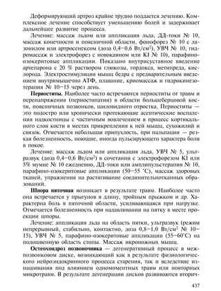Деформирующий артроз крайне трудно поддается лечению. Ком-
плексное лечение способствует уменьшению болей и задерживает
дальнейшее развитие процесса.
   Лечение: массаж льдом или аппликация льда, ДД-токи № 10,
массаж конечности и поясничной области, фонофорез № 10 с ла-
зонилом или артросенексом (доза 0,4–0,6 Вт/см2), УВЧ № 10, гид-
ромассаж и электрофорез с новокаином или КI № 10), парафино-
озокеритовые аппликации. Показано внутрисуставное введение
артепарона с 20 % раствором глюкозы, гордокса, метипреда, кис-
лорода. Электростимуляция мышц бедра с предварительным введе-
нием внутримышечно АТФ, плавание, криомассаж и гидрокинезо-
терапия № 10–15 через день.
   Периоститы. Наиболее часто встречаются периоститы от травм и
перенапряжения (периостопатии) в области большеберцовой кос-
ти, поясничных позвонков, шиловидного отростка. Периоститы —
это подостро или хронически протекающие асептические воспале-
ния надкостницы с частичным вовлечением в процесс кортикаль-
ного слоя кости в местах прикрепления к ней мышц, сухожилий и
связок. Отмечается небольшая припухлость, при пальпации — рез-
кая болезненность, ноющие, иногда пульсирующего характера боли
в покое.
   Лечение: массаж льдом или аппликация льда, УВЧ № 5, ульт-
развук (доза 0,4–0,6 Вт/см2) в сочетании с электрофорезом КI или
5% мумие № 10 ежедневно, ДД-токи или амплипульстерапия № 10,
парафино-озокеритовые аппликации (50–55 °С), массаж здоровых
тканей, упражнения на растягивание соединительнотканных обра-
зований.
   Шпора пяточная возникает в результате травм. Наиболее часто
она встречается у прыгунов в длину, тройным прыжком и др. Ха-
рактерна боль в пяточной области, усиливающаяся при нагрузке.
Отмечается болезненность при надавливании на пятку в месте про-
екции шпоры.
   Лечение: аппликация льда на область пятки, ультразвук (режим
непрерывный, стабильно, контактно, доза 0,8–1,0 Вт/см2 № 10–
15), УВЧ № 5, парафино-озокеритовые аппликации (55–60°С) на
подошвенную область стопы. Массаж икроножных мышц.
   Остеохондроз позвоночника — дегенеративный процесс в меж-
позвонковом диске, возникающий как в результате физиологичес-
кого нейроэндокринного процесса старения, так и вследствие из-
нашивания под влиянием одномоментных травм или повторных
микротравм. В результате дегенерации дисков развиваются вторич-

                                                             437
 