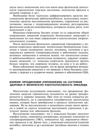паузы после выполнения того или иного вида физической деятель-
ности (преодоление отрезков дистанции, количество бросков и
метаний снарядов и др.).
   Необходимо более тщательно дифференцировать средства вос-
становления физической работоспособности, использовать педаго-
гические средства восстановления (разминка, упражнения на рас-
тягивание, массаж с гиперемирующими мазями); регулирование
физических нагрузок (повторяемость, интервалы отдыха, ритм, темп
выполнения и др.).
   Инвалиды-спортсмены быстрее устают из-за нарушения общей
координации движений (нарушение биомеханики движений) и
выполнения тех или иных упражнений в неестественных (нефизи-
ологических) условиях.
   После выполнения физических упражнений (тренировок) у ин-
валида-спортсмена происходят значительные биохимические изме-
нения в тканях (повышение лактата, мочевины, гистамина и др.),
нарушается кровоток (микроциркуляция) в работающих мышцах,
возникает гипоксемия и гипоксия тканей, что значительно снижа-
ет работоспособность, двигательную активность, нарушает коорди-
нацию движений, т.е. инвалиду-спортсмену приходится тратить
больше энергии, чем здоровому человеку, на одну и ту же работу.
   Наши наблюдения показывают, что во время тренировки возника-
ет дискоординация движения и это приводит к более быстрому утом-
лению, а нередко и к судорогам мышц, травмам и заболеваниям ОДА.



ВЛИЯНИЕ ГИПОДИНАМИИ (ГИПОКИНЕЗИИ) НА СОСТОЯНИЕ
ЗДОРОВЬЯ И ФИЗИЧЕСКУЮ РАБОТОСПОСОБНОСТЬ ИНВАЛИДА

   Многолетние исследования показывают, что прекращение фи-
зических нагрузок отрицательно сказывается на уровне трениро-
ванности и здоровье инвалида. При этом не только снижается ра-
ботоспособность, но и утрачиваются специфические двигательные
навыки, которые были приобретены в процессе многолетних тре-
нировок. На их восстановление в дальнейшем уходит много време-
ни и порой не удается полностью восстановить утраченные в ре-
зультате травмы или заболевания функции.
   Исследования показывают, что у инвалидов быстрее наступает
атрофия мышц, появляются контрактуры, возникают изменения на
электрокардиограмме (ЭКГ), повышается АД, нарушаются обмен-
ные процессы и пр. Кроме того, у инвалидов-ампутантов (сидячий
волейбол, автогонки и др.) возникают застойные явления в тазовых
448
 